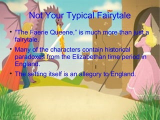 Not Your Typical Fairytale

    “The Faerie Queene,” is much more than just a
    fairytale.

    Many of the characters contain historical
    paradoxes from the Elizabethan time period in
    England.

    The setting itself is an allegory to England.
 