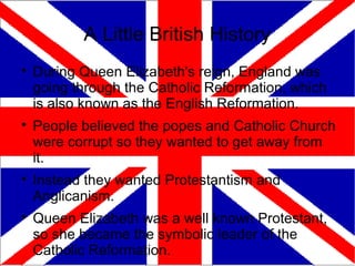 A Little British History

    During Queen Elizabeth's reign, England was
    going through the Catholic Reformation, which
    is also known as the English Reformation.

    People believed the popes and Catholic Church
    were corrupt so they wanted to get away from
    it.

    Instead they wanted Protestantism and
    Anglicanism.

    Queen Elizabeth was a well known Protestant,
    so she became the symbolic leader of the
    Catholic Reformation.
 