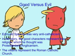 Good Versus Evil





    Edmund Spenser was very anti-catholicism.

    In the story, the good characters represent true
    religion, which he thought was
    Protestantism/Anglicanism.

    The villains represent the Roman Catholic
    Church.
 