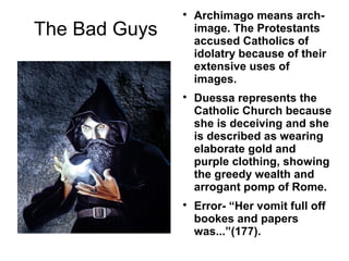 
                   Archimago means arch-
The Bad Guys       image. The Protestants
                   accused Catholics of
                   idolatry because of their
                   extensive uses of
                   images.
               
                   Duessa represents the
                   Catholic Church because
                   she is deceiving and she
                   is described as wearing
                   elaborate gold and
                   purple clothing, showing
                   the greedy wealth and
                   arrogant pomp of Rome.
               
                   Error- “Her vomit full off
                   bookes and papers
                   was...”(177).
 