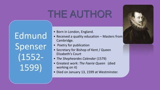 THE AUTHOR
Edmund
Spenser
(15521599)

• Born in London, England.
• Received a quality education – Masters from
Cambridge.
• Poetry for publication
• Secretary for Bishop of Kent / Queen
Elizabeth’s Court
• The Shepheardes Calendar (1579)
• Greatest work: The Faerie Queen (died
working on it)
• Died on January 13, 1599 at Westminster.

 