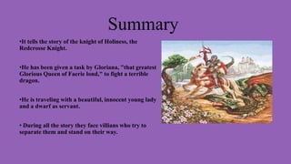 Summary
•It tells the story of the knight of Holiness, the
Redcrosse Knight.
•He has been given a task by Gloriana, "that greatest
Glorious Queen of Faerie lond," to fight a terrible
dragon.
•He is traveling with a beautiful, innocent young lady
and a dwarf as servant.
• During all the story they face villians who try to
separate them and stand on their way.

 