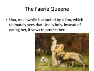 The Faerie Queene
• Una, meanwhile is attacked by a lion, which
ultimately sees that Una is holy. Instead of
eating her, i...