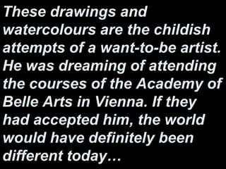 These drawings and
watercolours are the childish
attempts of a want-to-be artist.
He was dreaming of attending
the courses of the Academy of
Belle Arts in Vienna. If they
had accepted him, the world
would have definitely been
different today…
 