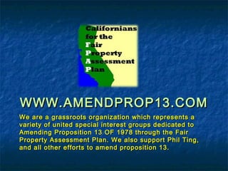 WWW.AMENDPROP13.COMWWW.AMENDPROP13.COM
We are a grassroots organization which represents aWe are a grassroots organization which represents a
variety of united special interest groups dedicated tovariety of united special interest groups dedicated to
Amending Proposition 13 OF 1978 through the FairAmending Proposition 13 OF 1978 through the Fair
Property Assessment Plan. We also support Phil Ting,Property Assessment Plan. We also support Phil Ting,
and all other efforts to amend proposition 13.and all other efforts to amend proposition 13.
 