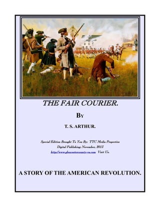 THE FAIR COURIER.
BY
T. S. ARTHUR.
Special Edition Brought To You By; TTC Media Properties
Digital Publishing; November, 2013
http://www.gloucestercounty-va.com Visit Us.

A STORY OF THE AMERICAN REVOLUTION.

 