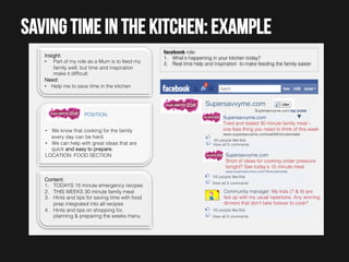 Saving time in the kitchen: example
Insight:!
•  Part of my role as a Mum is to feed my
family well, but time and inspiration
make it difﬁcult!
Need:!
•  Help me to save time in the kitchen !

facebook role: !
1.  What’s happening in your kitchen today? !
2.  Real time help and inspiration to make feeding the family easier!

Supersavvyme.com!
!

Supersavvyme.com top posts!

!

POSITION:!

Supersavvyme.com!
Tried and tested 30 minute family meal –
one less thing you need to think of this week

!
•  We know that cooking for the family
every day can be hard. !
•  We can help with great ideas that are
quick and easy to prepare.!
LOCATION: FOOD SECTION!
!
!
Content:!
1.  TODAYS 15 minute emergency recipes!
2.  THIS WEEKS 30 minute family meal!
3.  Hints and tips for saving time with food
prep integrated into all recipes!
4.  Hints and tips on shopping for,
planning & preparing the weeks menu!

www.supersavvyme.comreal30miinutemeals!
!

XX people like this!
View all X comments!

Supersavvyme.com!
Short of ideas for cooking under pressure
tonight? See today’s 15 minute meal!
www.supersavvyme.com/15minutemeals!

!
XX people like this!
View all! X comments!

Community manager: My kids (7 & 9) are
fed up with my usual repertoire. Any winning
dinners that don’t take forever to cook?!
XX people like this!
View all X comments!

 