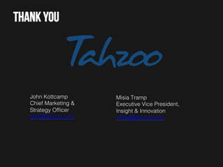 Thank you

John Kottcamp!
Chief Marketing &
Strategy Ofﬁcer!
john@tahzoo.com !

Misia Tramp!
Executive Vice President,
Insight & Innovation!
misiat@tahzoo.com !

 