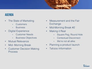 •  The State of Marketing!
• 
• 

Customers!
Business!

•  Digital Experience!
• 
• 

Customer Needs!
Business Objectives!

•  Mutual Relevance!
•  Mid- Morning Break!
•  Customer Decision Making
Process!

•  Measurement and the Fair
Exchange!
•  Mid-Morning Break #2!
•  Making it Real!
• 
• 
• 

Square Peg, Round Hole!
Contextual Disconnect!
We’re not all alike!

•  Planning a product launch!
•  Tahzoo Information!

 