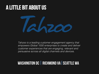 A little bit about us

Tahzoo is a leading customer engagement agency that
empowers Global 1000 enterprises to create and deliver
customer experiences that are engaging, relevant and
persuasive across all digital channels and devices.!

Washington dc Richmond va Seattle wa

 