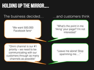 Holding up the mirror…..
The business decided…!

…and customers think!

“We want 500,000
Facebook fans”	
  

“What’s the point in me
‘liking’ your page? I’m not
interested”!

“Omni channel is our #1
priority – we need to be
communicating with our
customers through as many
channels as possible”!

“Leave me alone! Stop
spamming me….”!

 