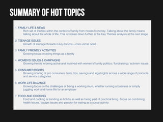 Summary of hot topics
1. FAMILY LIFE & NEWS!
Rich set of themes within the context of family from morals to money. Talking about the family means
talking about the whole of life. This is broken down further in the Key Themes analysis at the next stage!
!
2. TEENAGE ISSUES!
Growth of teenage threads in key forums – core unmet need!
!
3. FAMILY FRIENDLY ACTIVITIES!
Growing focus on doing things as a family!
!
4. WOMEN'S ISSUES & CAMPAIGNS!
Growing trends in being active and involved with women's/ family politics / fundraising / activism issues!
!
5. CONSUMER RIGHTS!
Growing sharing of pro consumers hints, tips, savings and legal rights across a wide range of products
and service categories!
!
6. WORK LIFE BALANCE!
Growing focus on the challenges of being a working mum, whether running a business or simply
juggling work and home life for an employer!
!
7. FOOD AND COOKING!
Food and cooking is trending as hobby as well as being part of practical living. Focus on combining
health issues, budget issues and passion for eating as a social activity !

 