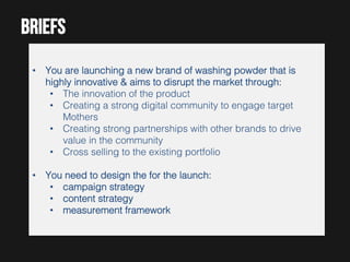 BRIEFs
•  You are launching a new brand of washing powder that is
highly innovative & aims to disrupt the market through:!
•  The innovation of the product!
•  Creating a strong digital community to engage target
Mothers!
•  Creating strong partnerships with other brands to drive
value in the community!
•  Cross selling to the existing portfolio!
•  You need to design the for the launch:!
•  campaign strategy!
•  content strategy!
•  measurement framework!

 