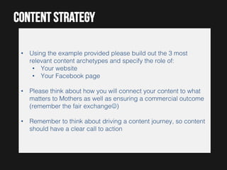Content strategy
•  Using the example provided please build out the 3 most
relevant content archetypes and specify the role of:!
•  Your website!
•  Your Facebook page!
•  Please think about how you will connect your content to what
matters to Mothers as well as ensuring a commercial outcome
(remember the fair exchangeJ)!
•  Remember to think about driving a content journey, so content
should have a clear call to action!

 