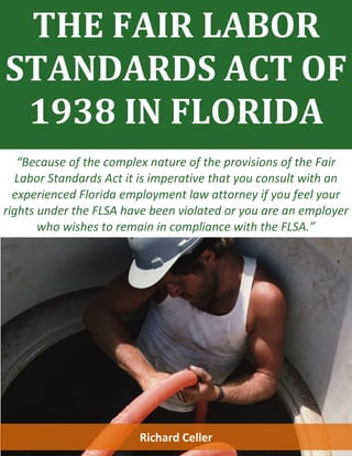 THE FAIR LABOR
STANDARDS ACT OF
1938 IN FLORIDA
“Because of the complex nature of the provisions of the Fair
Labor Standards Act it is imperative that you consult with an
experienced Florida employment law attorney if you feel your
rights under the FLSA have been violated or you are an employer
who wishes to remain in compliance with the FLSA.”
Richard Celler
 