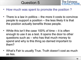 Question 5 How much was spent to promote the position ? There is a law in politics – the more it costs to convince people to support a position – the less likely it is that the position actually benefits those people.  While this isn’t the case 100% of time – it is often enough to use it as a test. It opens the door to other questions such as – who has that much money to spend and why is this thing so darned important to them? What’s Fair is usually True. Truth doesn’t cost as much as lies.  
