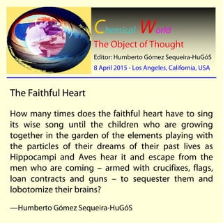 Chemical World
The Object of ThoughtThe Object of Thought
Editor: Humberto GEditor: Humberto Góómez Sequeiramez Sequeira--HuGHuGóóSS
8 April 20158 April 2015 -- Los Angeles, California, USALos Angeles, California, USA
The Faithful Heart
How many times does the faithful heart have to sing
its wise song until the children who are growing
together in the garden of the elements playing with
the particles of their dreams of their past lives as
Hippocampi and Aves hear it and escape from the
men who are coming – armed with crucifixes, flags,
loan contracts and guns – to sequester them and
lobotomize their brains?
—Humberto Gómez Sequeira-HuGóS
 
