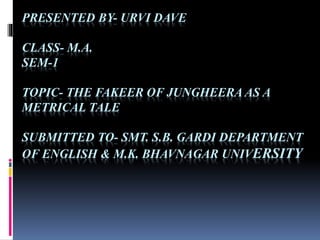 PRESENTED BY- URVI DAVE
CLASS- M.A.
SEM-1
TOPIC- THE FAKEER OF JUNGHEERA AS A
METRICAL TALE
SUBMITTED TO- SMT. S.B. GARDI DEPARTMENT
OF ENGLISH & M.K. BHAVNAGAR UNIVERSITY
 