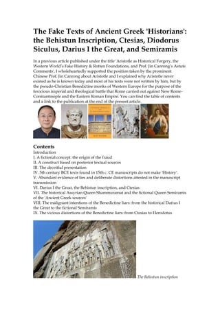 The Fake Texts of Ancient Greek 'Historians':
the Behistun Inscription, Ctesias, Diodorus
Siculus, Darius I the Great, and Semiramis
In a previous article published under the title 'Aristotle as Historical Forgery, the
Western World’s Fake History & Rotten Foundations, and Prof. Jin Canrong’s Astute
Comments', I wholeheartedly supported the position taken by the prominent
Chinese Prof. Jin Canrong about Aristotle and I explained why Aristotle never
existed as he is known today and most of his texts were not written by him, but by
the pseudo-Christian Benedictine monks of Western Europe for the purpose of the
ferocious imperial and theological battle that Rome carried out against New Rome-
Constantinople and the Eastern Roman Empire. You can find the table of contents
and a link to the publication at the end of the present article.
Contents
Introduction
I. A fictional concept: the origin of the fraud
II. A construct based on posterior textual sources
III. The deceitful presentation
IV. 5th century BCE texts found in 15th c. CE manuscripts do not make 'History'.
V. Abundant evidence of lies and deliberate distortions attested in the manuscript
transmission
VI. Darius I the Great, the Behistun inscription, and Ctesias
VII. The historical Assyrian Queen Shammuramat and the fictional Queen Semiramis
of the 'Ancient Greek sources'
VIII. The malignant intentions of the Benedictine liars: from the historical Darius I
the Great to the fictional Semiramis
IX. The vicious distortions of the Benedictine liars: from Ctesias to Herodotus
The Behistun inscription
 