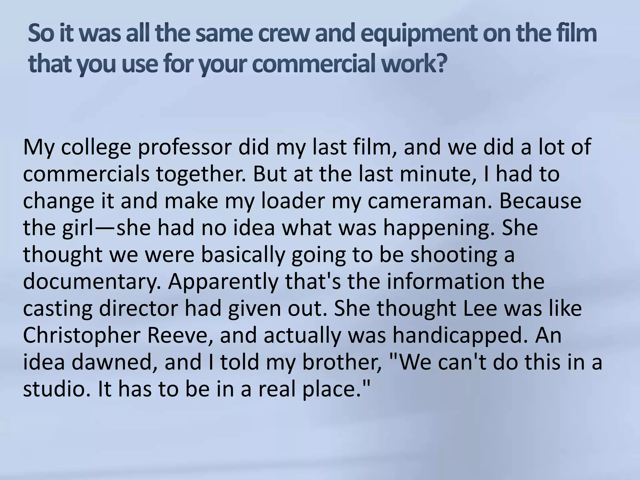 So it was all the same crew and equipment on the film that you use for your commercial work?My college professor did my last film, and we did a lot of commercials together. But at the last minute, I had to change it and make my loader my cameraman. Because the girl—she had no idea what was happening. She thought we were basically going to be shooting a documentary. Apparently that's the information the casting director had given out. She thought Lee was like Christopher Reeve, and actually was handicapped. An idea dawned, and I told my brother, "We can't do this in a studio. It has to be in a real place." 