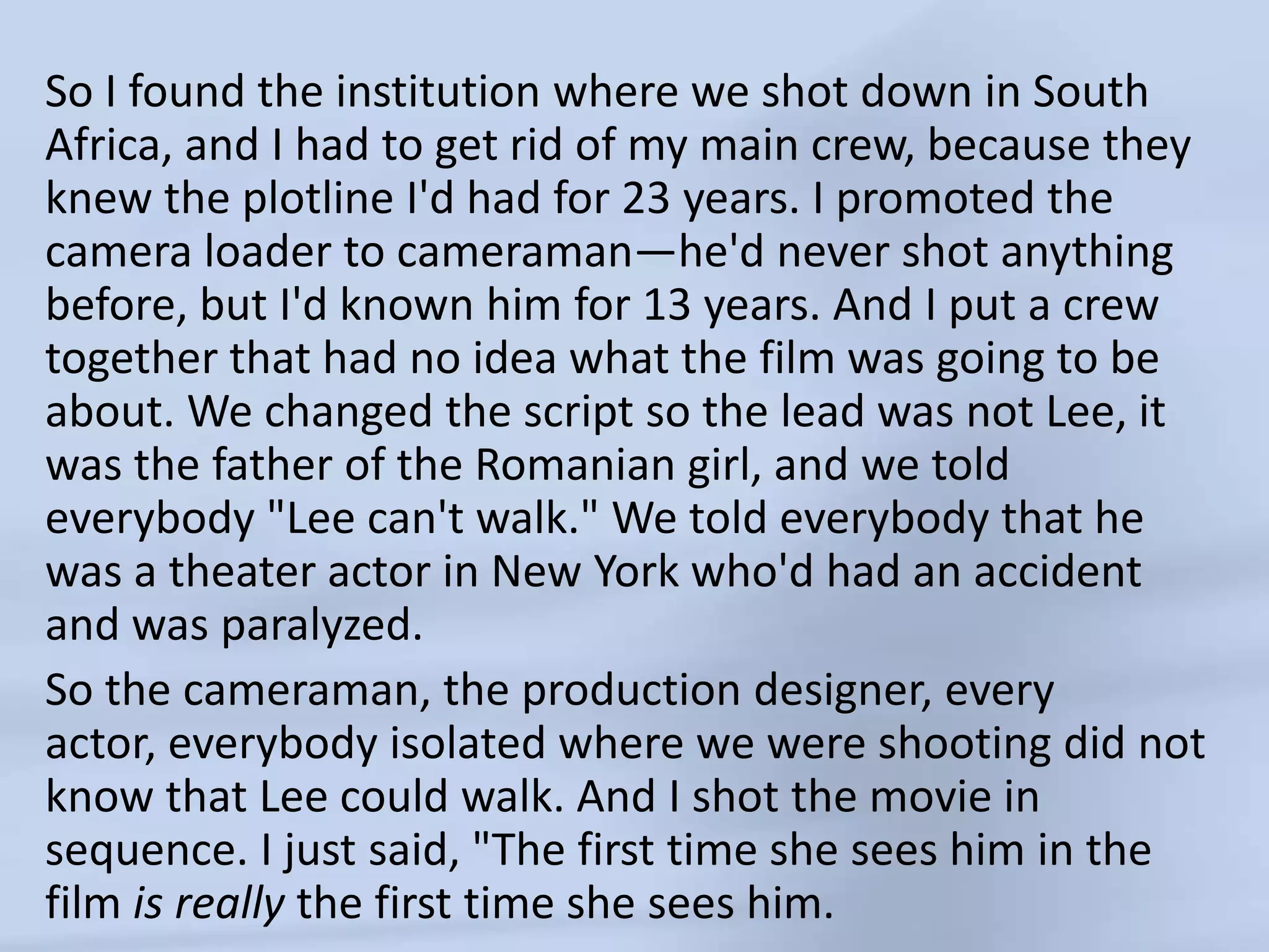 So I found the institution where we shot down in South Africa, and I had to get rid of my main crew, because they knew the plotline I'd had for 23 years. I promoted the camera loader to cameraman—he'd never shot anything before, but I'd known him for 13 years. And I put a crew together that had no idea what the film was going to be about. We changed the script so the lead was not Lee, it was the father of the Romanian girl, and we told everybody "Lee can't walk." We told everybody that he was a theater actor in New York who'd had an accident and was paralyzed.So the cameraman, the production designer, every actor, everybody isolated where we were shooting did not know that Lee could walk. And I shot the movie in sequence. I just said, "The first time she sees him in the film is really the first time she sees him. 