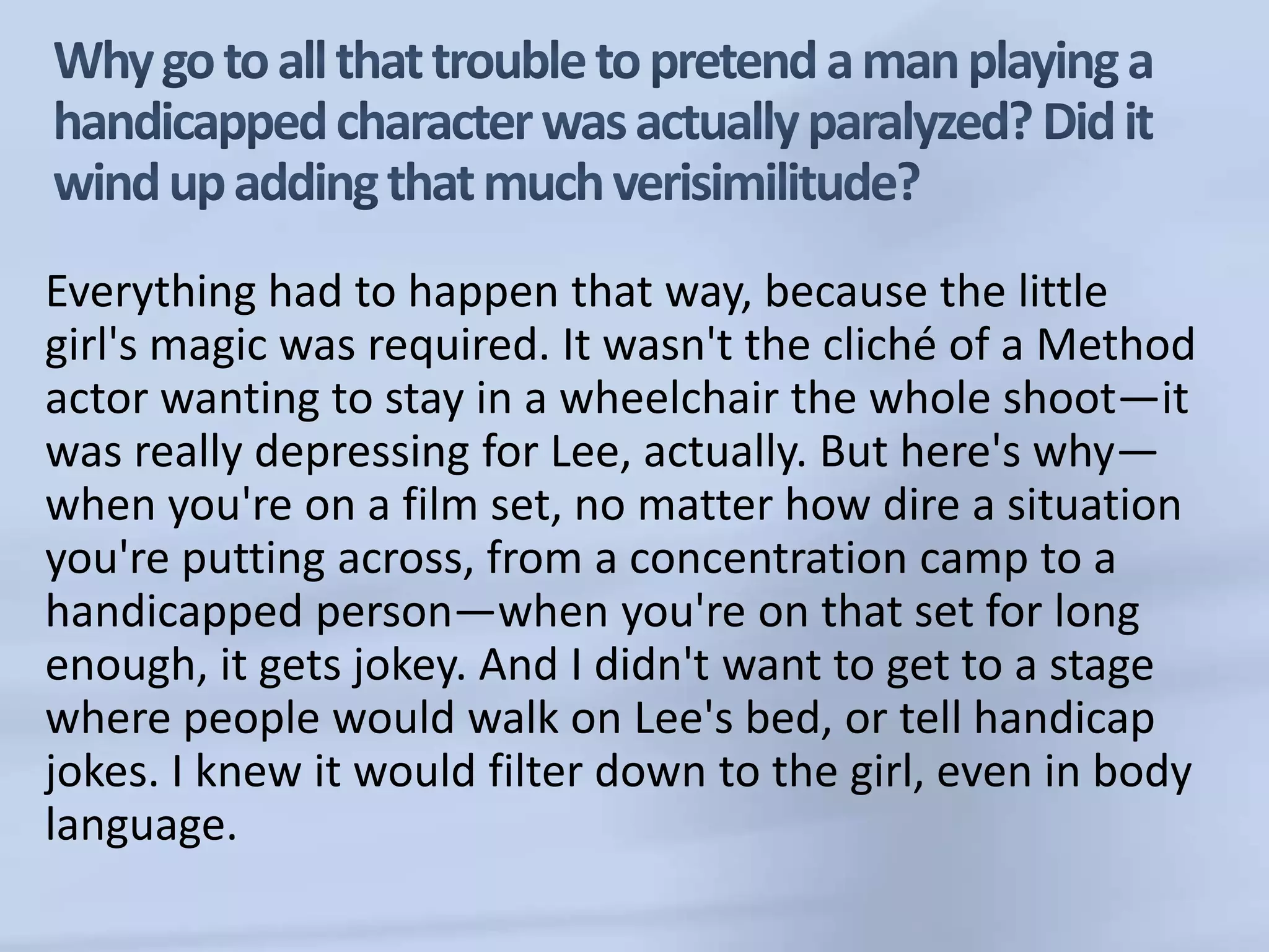 Why go to all that trouble to pretend a man playing a handicapped character was actually paralyzed? Did it wind up adding that much verisimilitude?Everything had to happen that way, because the little girl's magic was required. It wasn't the cliché of a Method actor wanting to stay in a wheelchair the whole shoot—it was really depressing for Lee, actually. But here's why—when you're on a film set, no matter how dire a situation you're putting across, from a concentration camp to a handicapped person—when you're on that set for long enough, it gets jokey. And I didn't want to get to a stage where people would walk on Lee's bed, or tell handicap jokes. I knew it would filter down to the girl, even in body language. 