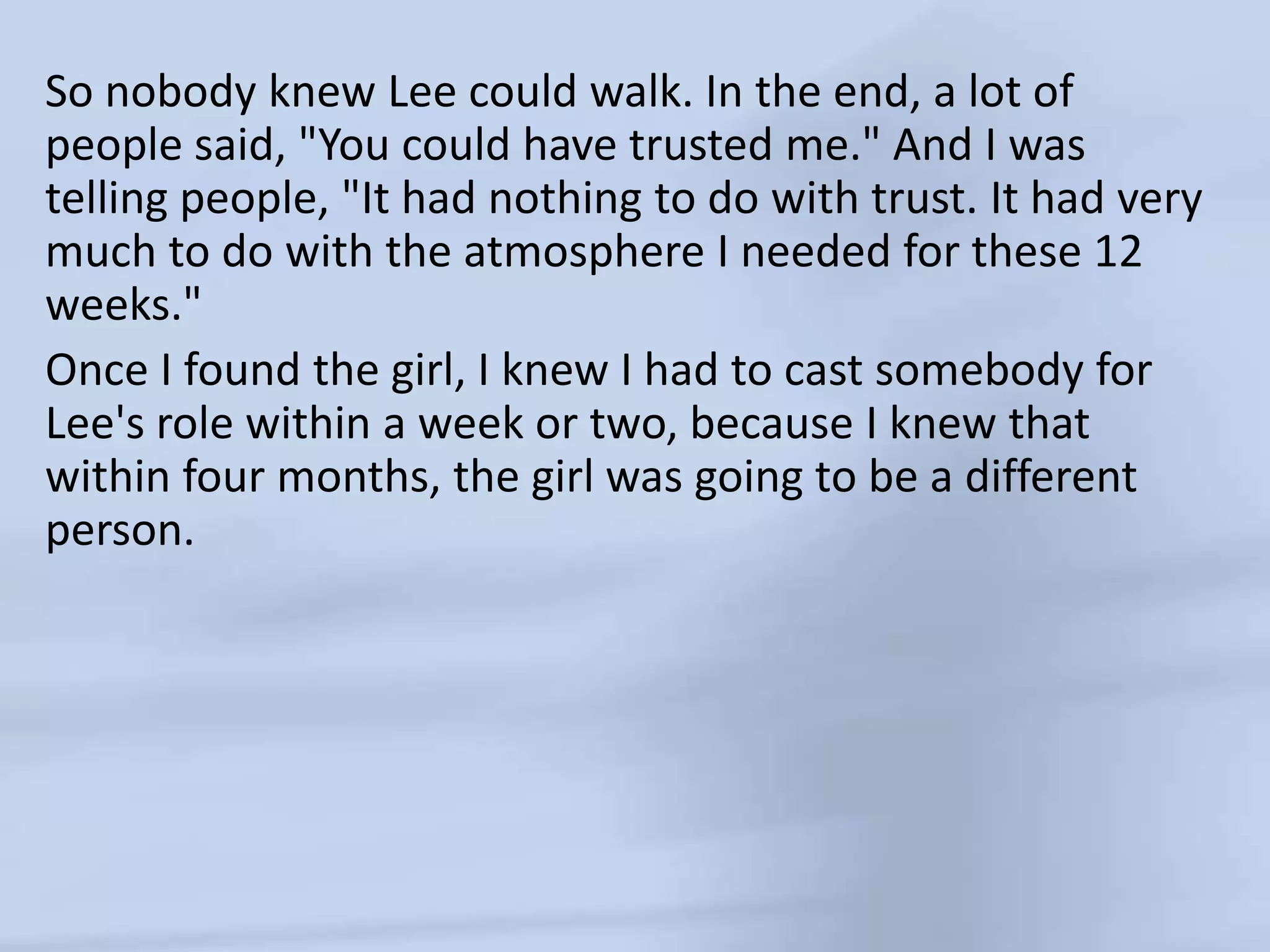 So nobody knew Lee could walk. In the end, a lot of people said, "You could have trusted me." And I was telling people, "It had nothing to do with trust. It had very much to do with the atmosphere I needed for these 12 weeks."Once I found the girl, I knew I had to cast somebody for Lee's role within a week or two, because I knew that within four months, the girl was going to be a different person. 