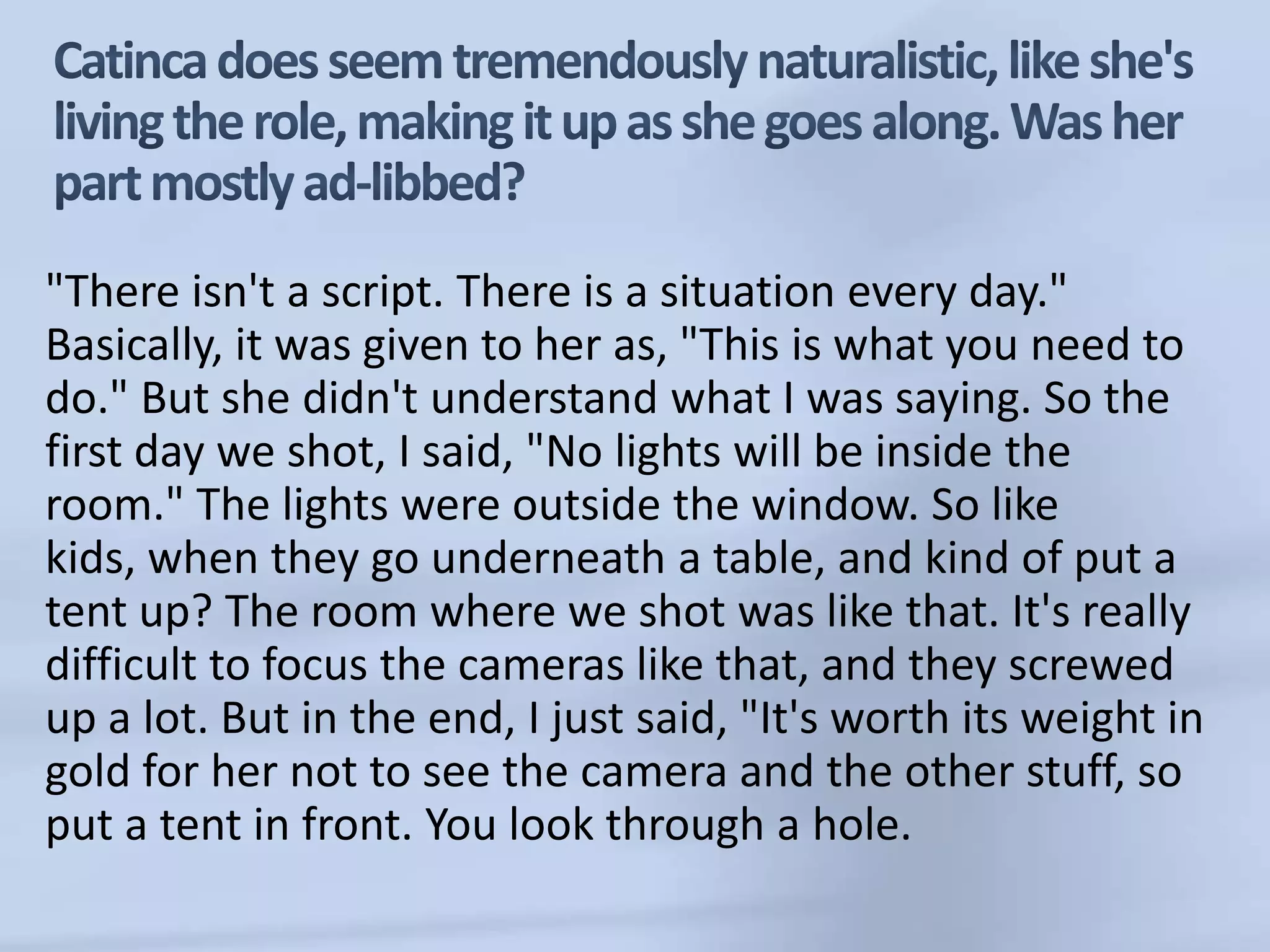 Catincadoes seem tremendously naturalistic, like she's living the role, making it up as she goes along. Was her part mostly ad-libbed?"There isn't a script. There is a situation every day." Basically, it was given to her as, "This is what you need to do." But she didn't understand what I was saying. So the first day we shot, I said, "No lights will be inside the room." The lights were outside the window. So like kids, when they go underneath a table, and kind of put a tent up? The room where we shot was like that. It's really difficult to focus the cameras like that, and they screwed up a lot. But in the end, I just said, "It's worth its weight in gold for her not to see the camera and the other stuff, so put a tent in front. You look through a hole.