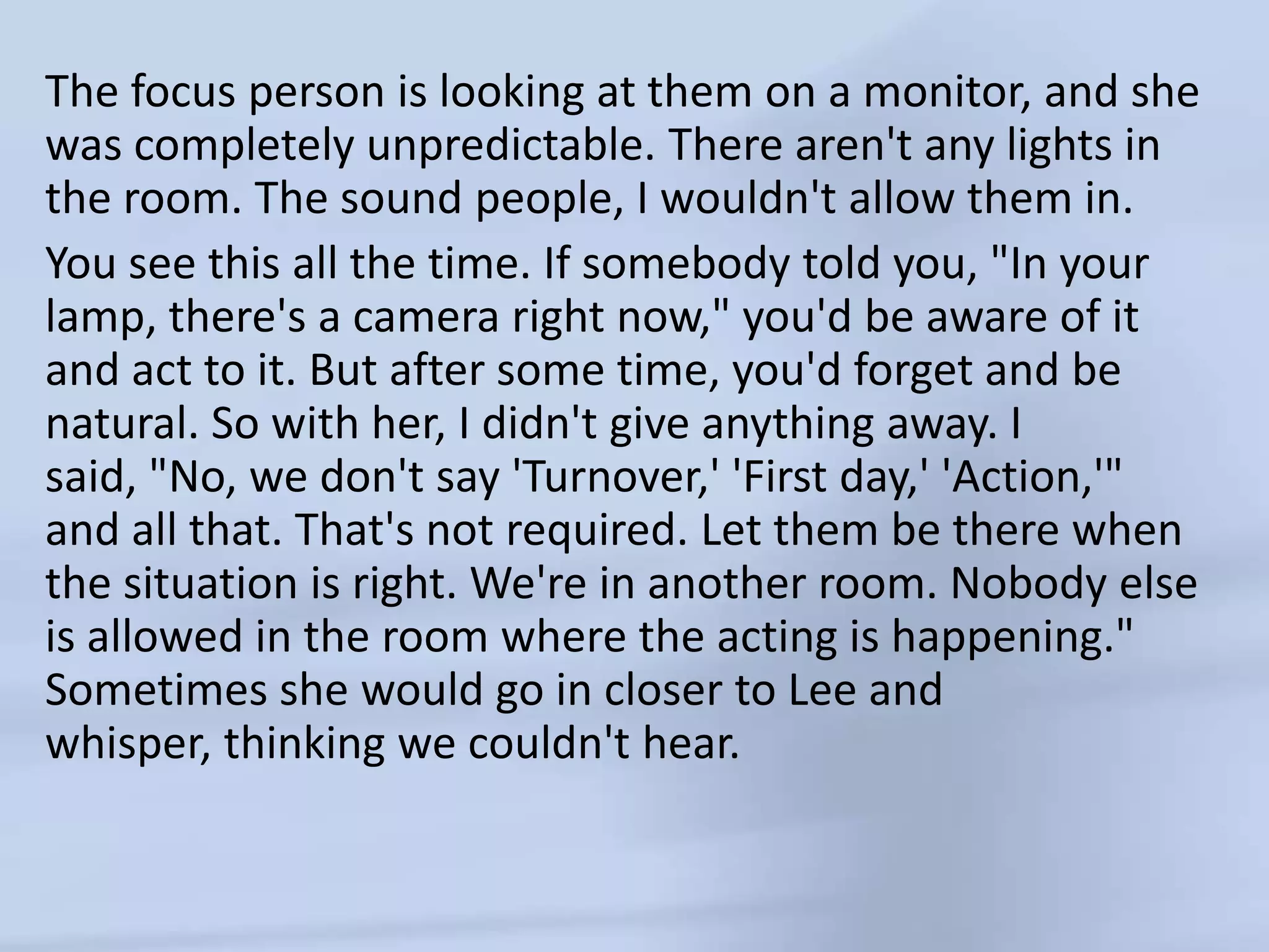The focus person is looking at them on a monitor, and she was completely unpredictable. There aren't any lights in the room. The sound people, I wouldn't allow them in. You see this all the time. If somebody told you, "In your lamp, there's a camera right now," you'd be aware of it and act to it. But after some time, you'd forget and be natural. So with her, I didn't give anything away. I said, "No, we don't say 'Turnover,' 'First day,' 'Action,'" and all that. That's not required. Let them be there when the situation is right. We're in another room. Nobody else is allowed in the room where the acting is happening." Sometimes she would go in closer to Lee and whisper, thinking we couldn't hear. 
