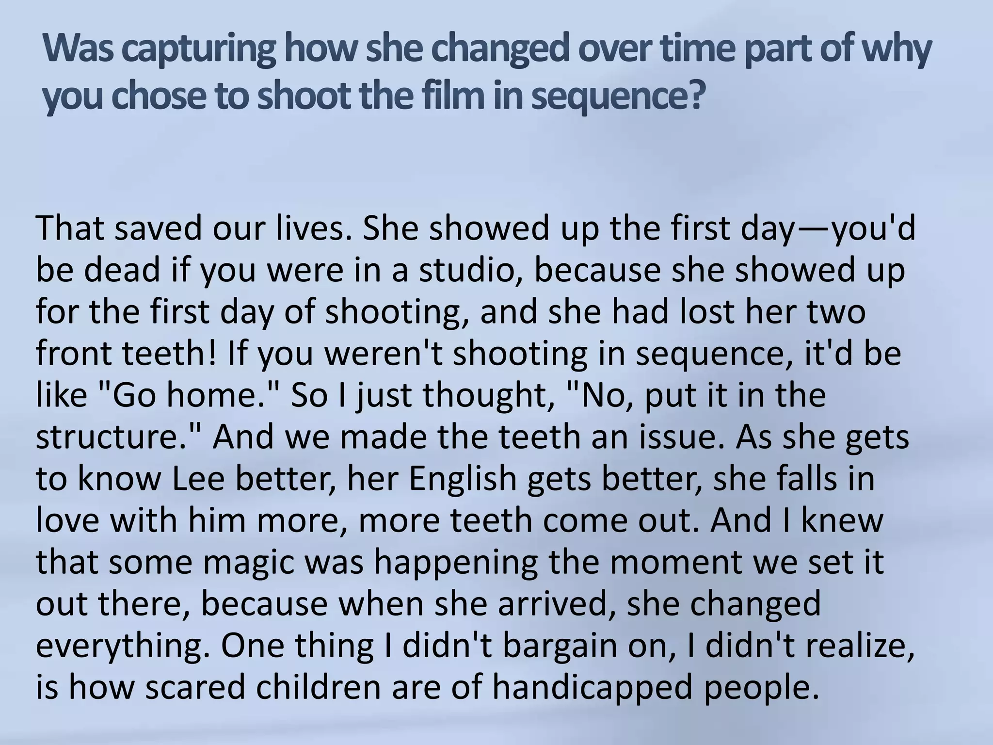 Was capturing how she changed over time part of why you chose to shoot the film in sequence?That saved our lives. She showed up the first day—you'd be dead if you were in a studio, because she showed up for the first day of shooting, and she had lost her two front teeth! If you weren't shooting in sequence, it'd be like "Go home." So I just thought, "No, put it in the structure." And we made the teeth an issue. As she gets to know Lee better, her English gets better, she falls in love with him more, more teeth come out. And I knew that some magic was happening the moment we set it out there, because when she arrived, she changed everything. One thing I didn't bargain on, I didn't realize, is how scared children are of handicapped people. 