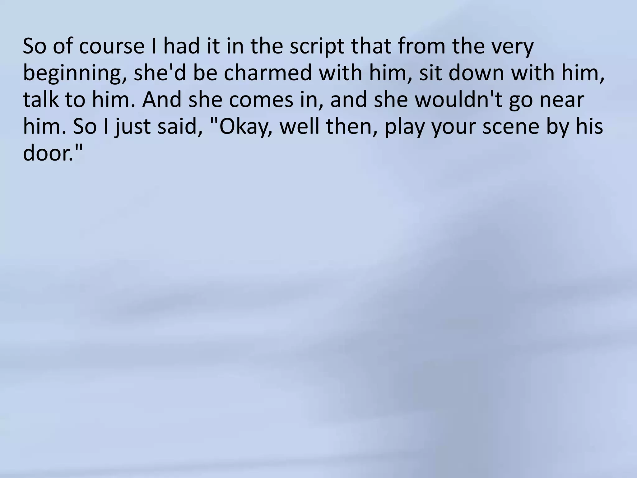 So of course I had it in the script that from the very beginning, she'd be charmed with him, sit down with him, talk to him. And she comes in, and she wouldn't go near him. So I just said, "Okay, well then, play your scene by his door." 