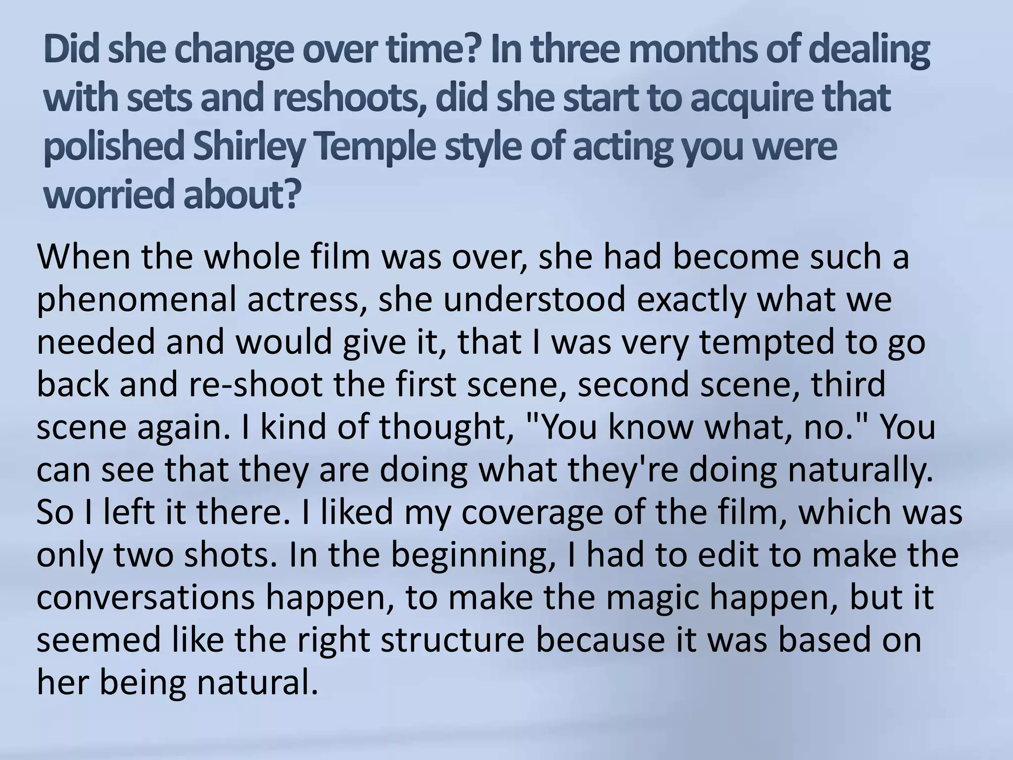 Did she change over time? In three months of dealing with sets and reshoots, did she start to acquire that polished Shirley Temple style of acting you were worried about?When the whole film was over, she had become such a phenomenal actress, she understood exactly what we needed and would give it, that I was very tempted to go back and re-shoot the first scene, second scene, third scene again. I kind of thought, "You know what, no." You can see that they are doing what they're doing naturally. So I left it there. I liked my coverage of the film, which was only two shots. In the beginning, I had to edit to make the conversations happen, to make the magic happen, but it seemed like the right structure because it was based on her being natural.