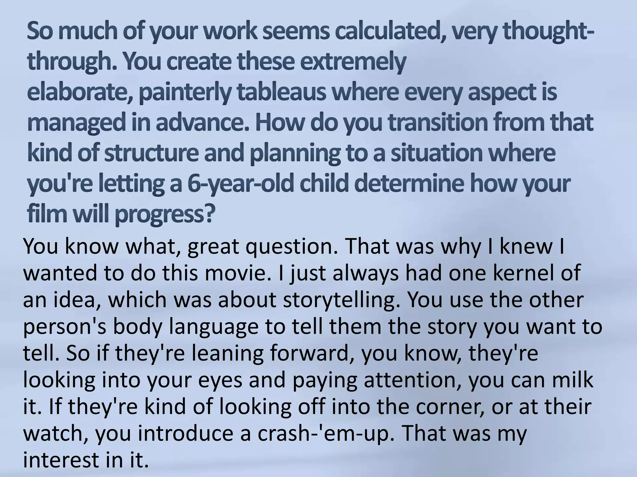 So much of your work seems calculated, very thought-through. You create these extremely elaborate, painterly tableaus where every aspect is managed in advance. How do you transition from that kind of structure and planning to a situation where you're letting a 6-year-old child determine how your film will progress?You know what, great question. That was why I knew I wanted to do this movie. I just always had one kernel of an idea, which was about storytelling. You use the other person's body language to tell them the story you want to tell. So if they're leaning forward, you know, they're looking into your eyes and paying attention, you can milk it. If they're kind of looking off into the corner, or at their watch, you introduce a crash-'em-up. That was my interest in it. 