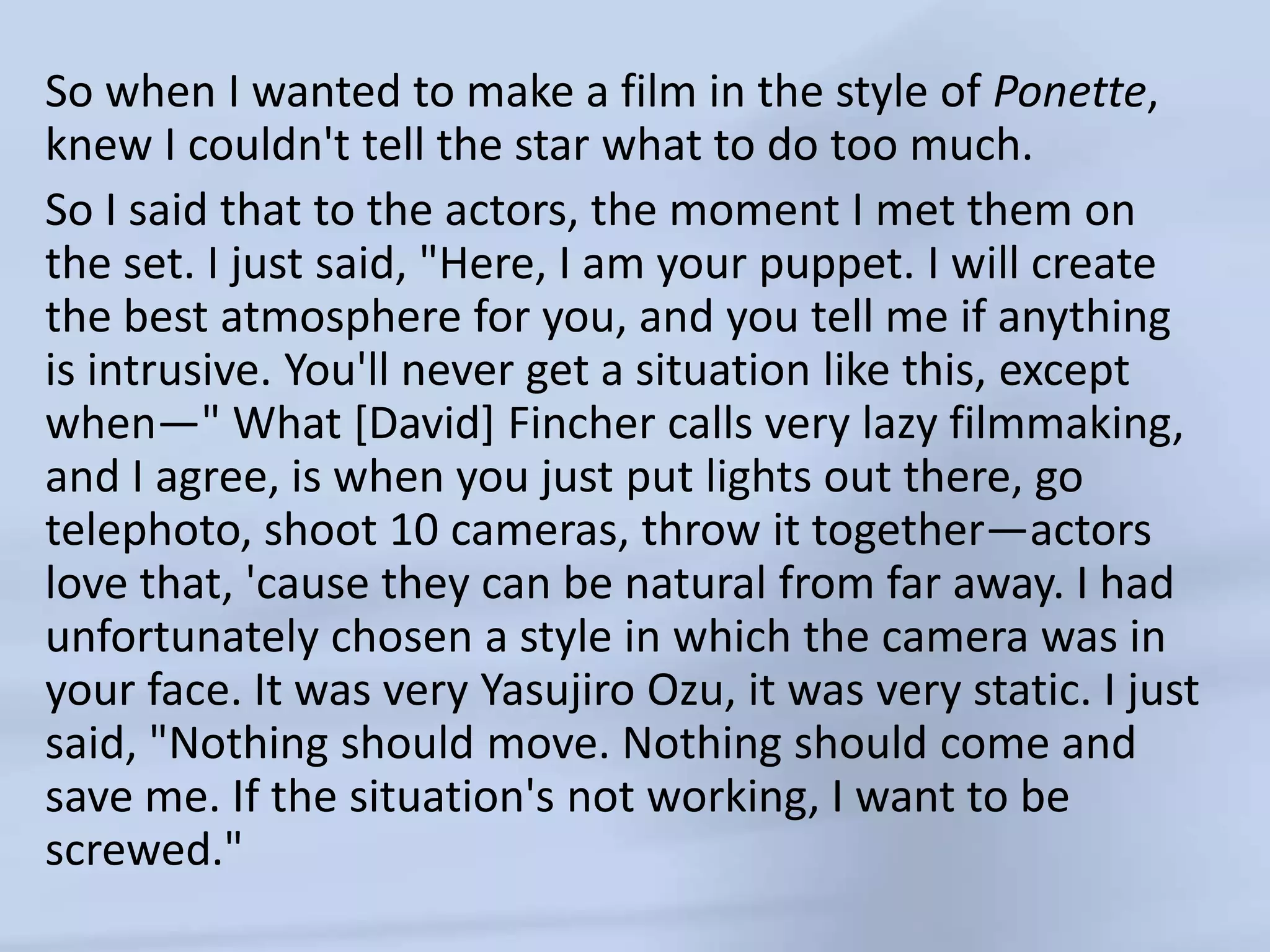 So when I wanted to make a film in the style of Ponette, knew I couldn't tell the star what to do too much. So I said that to the actors, the moment I met them on the set. I just said, "Here, I am your puppet. I will create the best atmosphere for you, and you tell me if anything is intrusive. You'll never get a situation like this, except when—" What [David] Fincher calls very lazy filmmaking, and I agree, is when you just put lights out there, go telephoto, shoot 10 cameras, throw it together—actors love that, 'cause they can be natural from far away. I had unfortunately chosen a style in which the camera was in your face. It was very YasujiroOzu, it was very static. I just said, "Nothing should move. Nothing should come and save me. If the situation's not working, I want to be screwed."