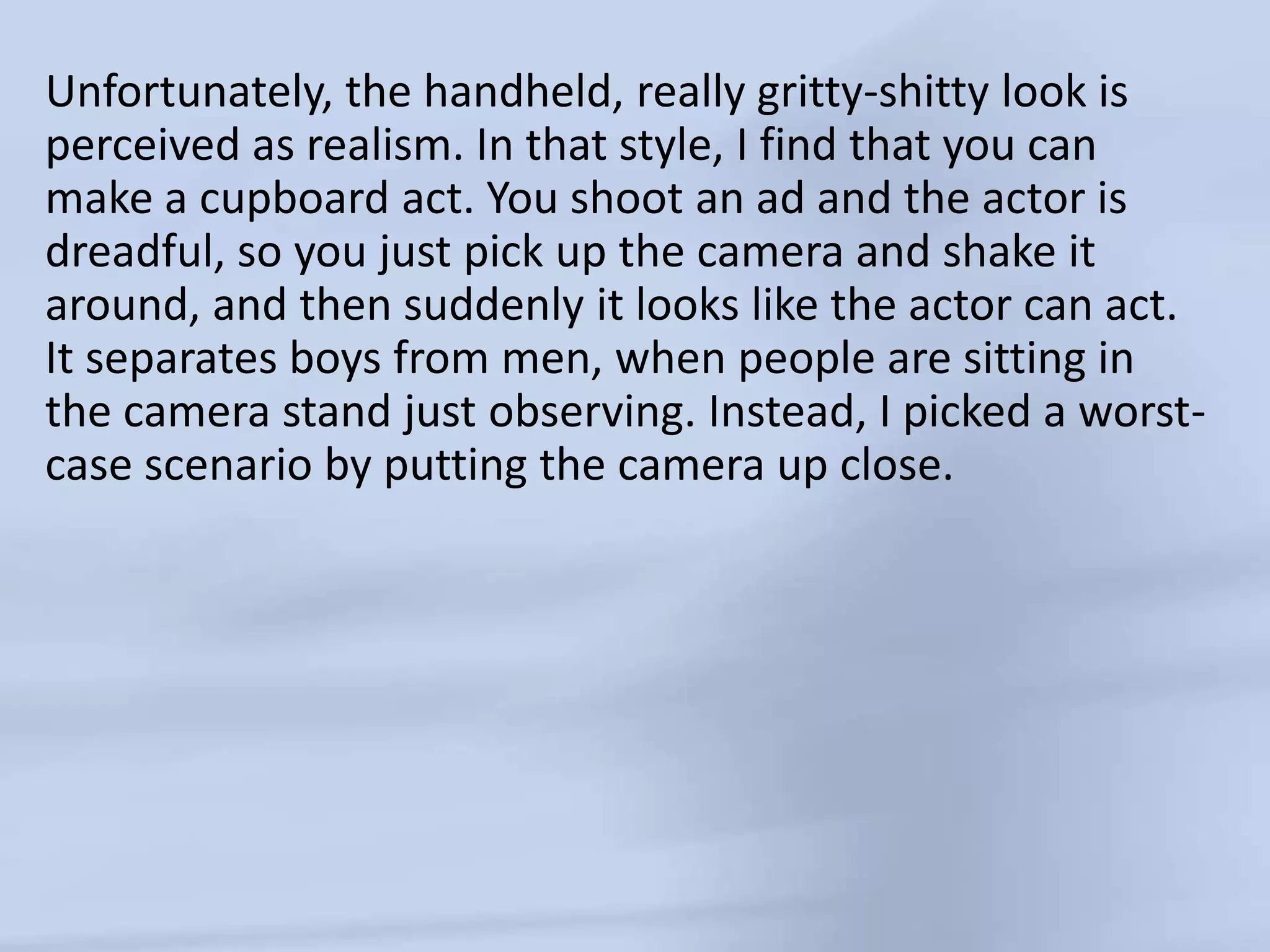 Unfortunately, the handheld, really gritty-shitty look is perceived as realism. In that style, I find that you can make a cupboard act. You shoot an ad and the actor is dreadful, so you just pick up the camera and shake it around, and then suddenly it looks like the actor can act. It separates boys from men, when people are sitting in the camera stand just observing. Instead, I picked a worst-case scenario by putting the camera up close. 