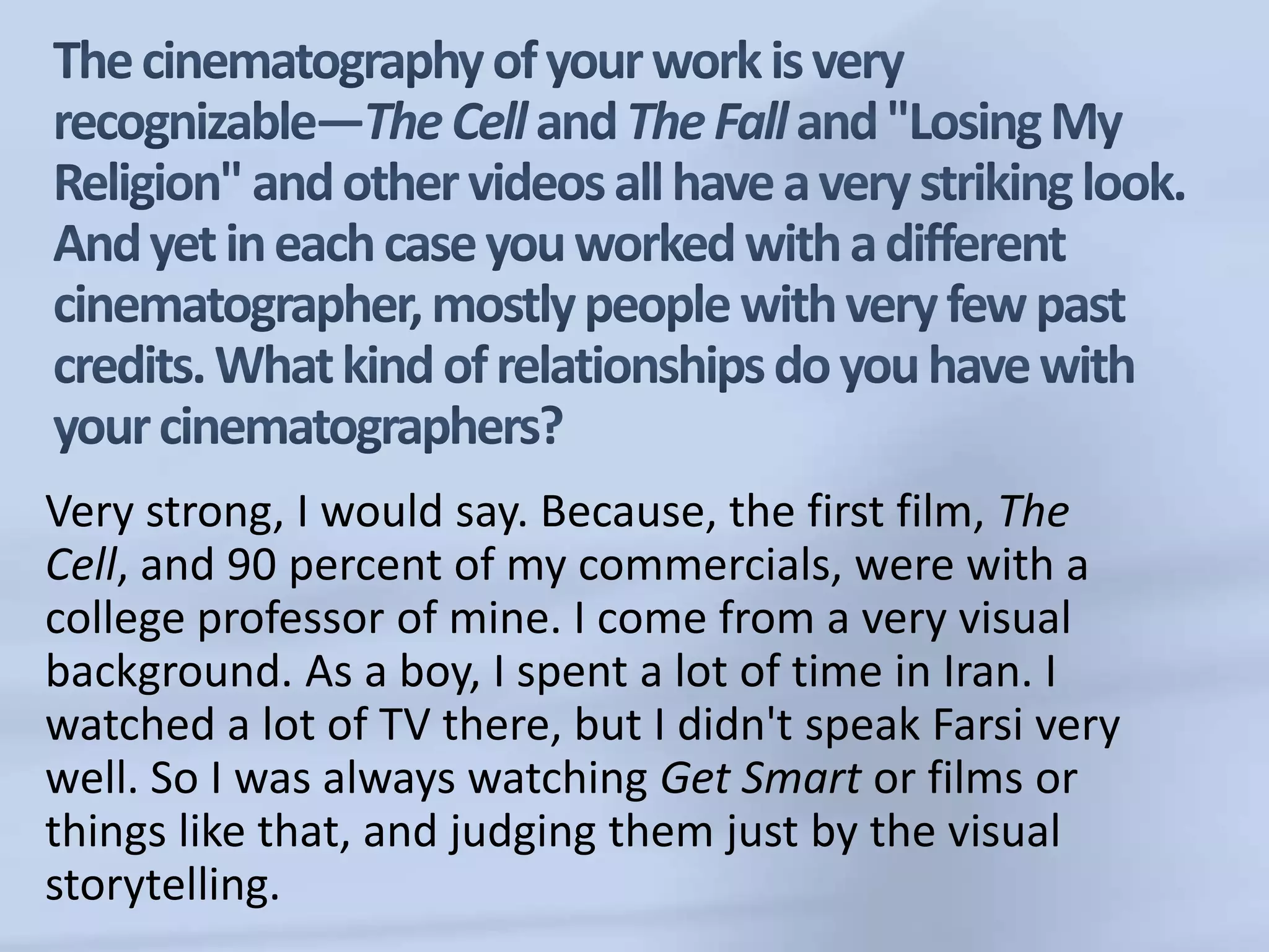 The cinematography of your work is very recognizable—The Cell and The Fall and "Losing My Religion" and other videos all have a very striking look. And yet in each case you worked with a different cinematographer, mostly people with very few past credits. What kind of relationships do you have with your cinematographers?Very strong, I would say. Because, the first film, The Cell, and 90 percent of my commercials, were with a college professor of mine. I come from a very visual background. As a boy, I spent a lot of time in Iran. I watched a lot of TV there, but I didn't speak Farsi very well. So I was always watching Get Smart or films or things like that, and judging them just by the visual storytelling. 