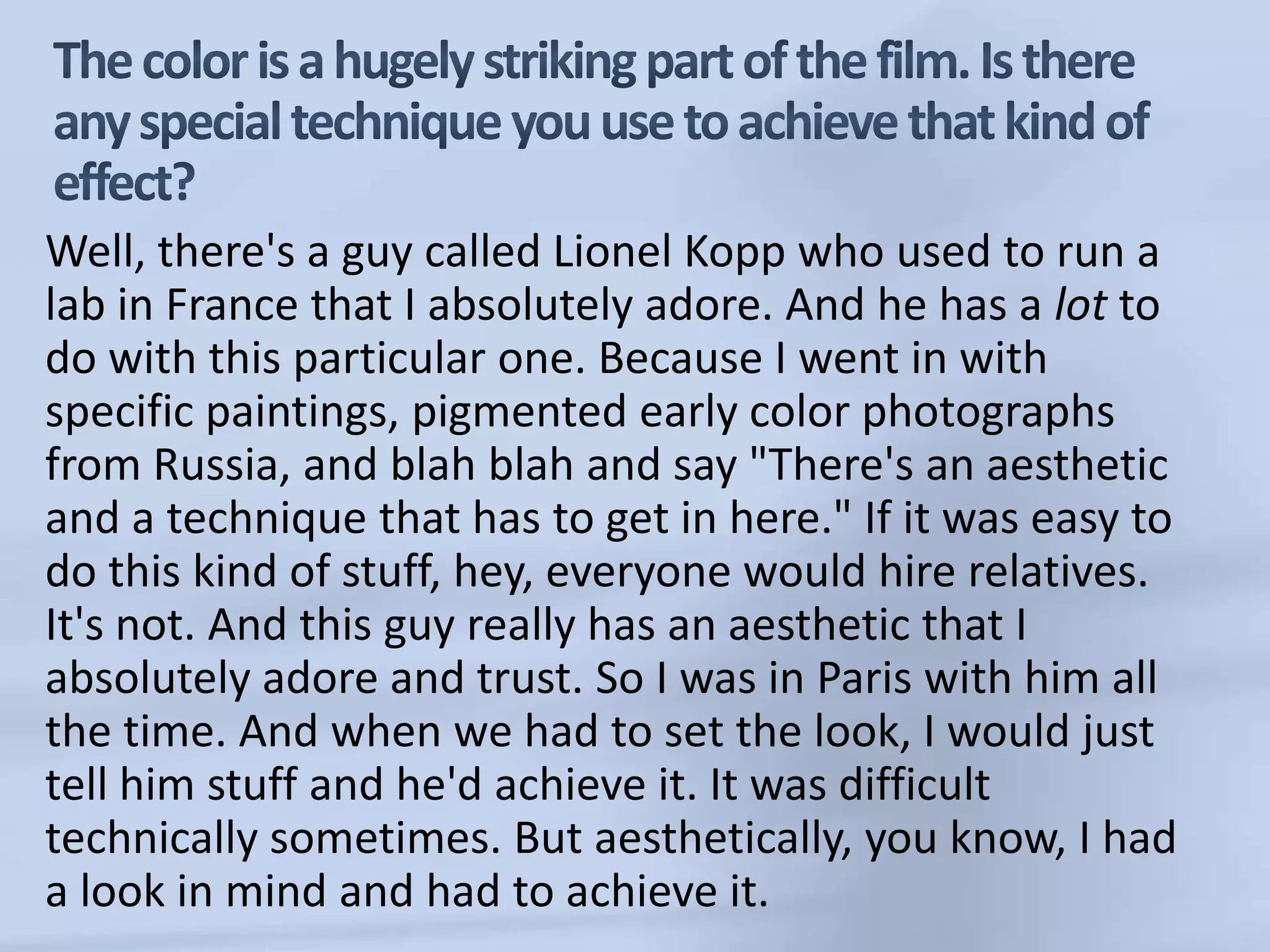 The color is a hugely striking part of the film. Is there any special technique you use to achieve that kind of effect?Well, there's a guy called Lionel Kopp who used to run a lab in France that I absolutely adore. And he has a lot to do with this particular one. Because I went in with specific paintings, pigmented early color photographs from Russia, and blah blah and say "There's an aesthetic and a technique that has to get in here." If it was easy to do this kind of stuff, hey, everyone would hire relatives. It's not. And this guy really has an aesthetic that I absolutely adore and trust. So I was in Paris with him all the time. And when we had to set the look, I would just tell him stuff and he'd achieve it. It was difficult technically sometimes. But aesthetically, you know, I had a look in mind and had to achieve it. 