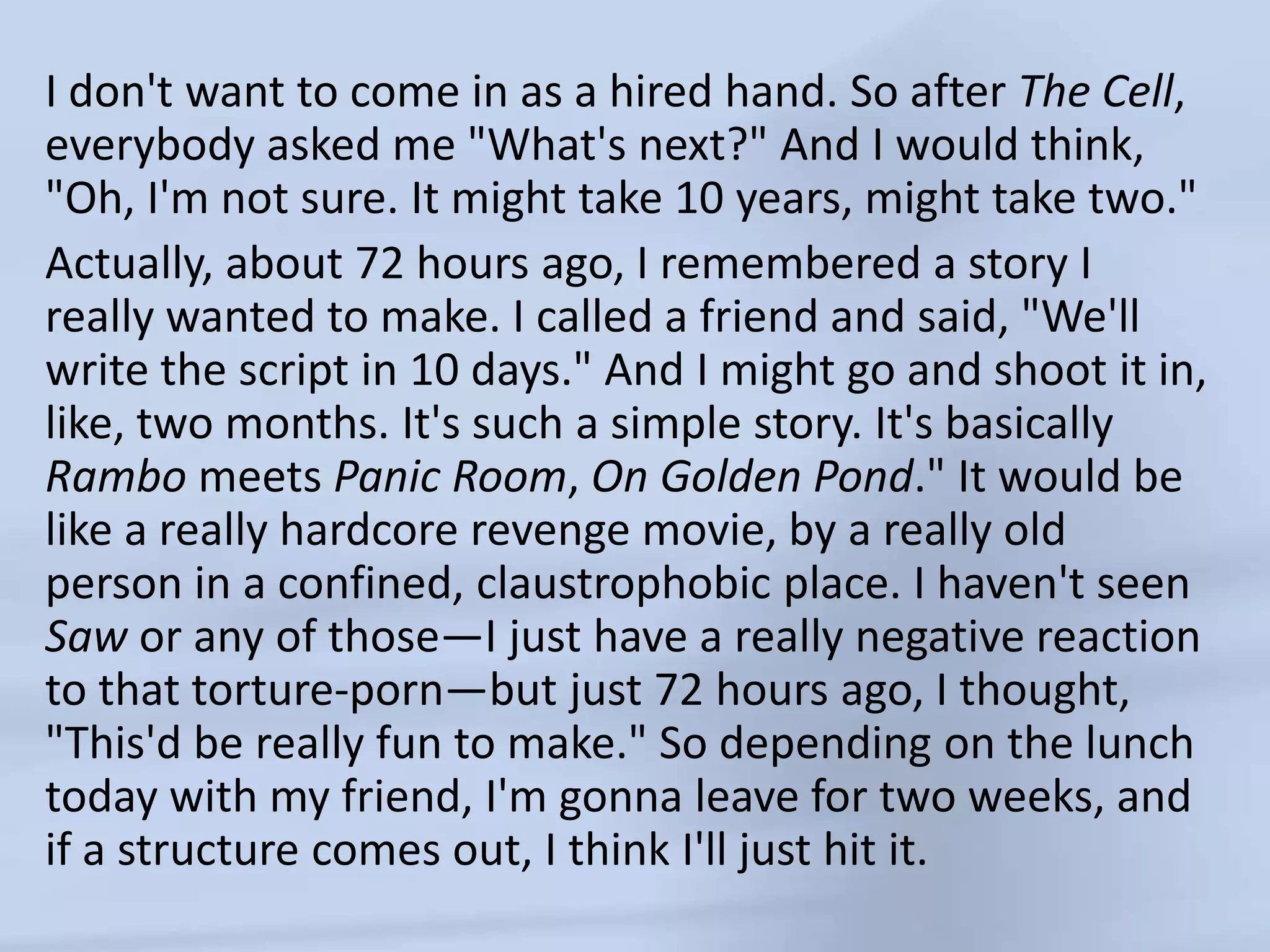 I don't want to come in as a hired hand. So after The Cell, everybody asked me "What's next?" And I would think, "Oh, I'm not sure. It might take 10 years, might take two."Actually, about 72 hours ago, I remembered a story I really wanted to make. I called a friend and said, "We'll write the script in 10 days." And I might go and shoot it in, like, two months. It's such a simple story. It's basically Rambo meets Panic Room, On Golden Pond." It would be like a really hardcore revenge movie, by a really old person in a confined, claustrophobic place. I haven't seen Saw or any of those—I just have a really negative reaction to that torture-porn—but just 72 hours ago, I thought, "This'd be really fun to make." So depending on the lunch today with my friend, I'm gonna leave for two weeks, and if a structure comes out, I think I'll just hit it.
