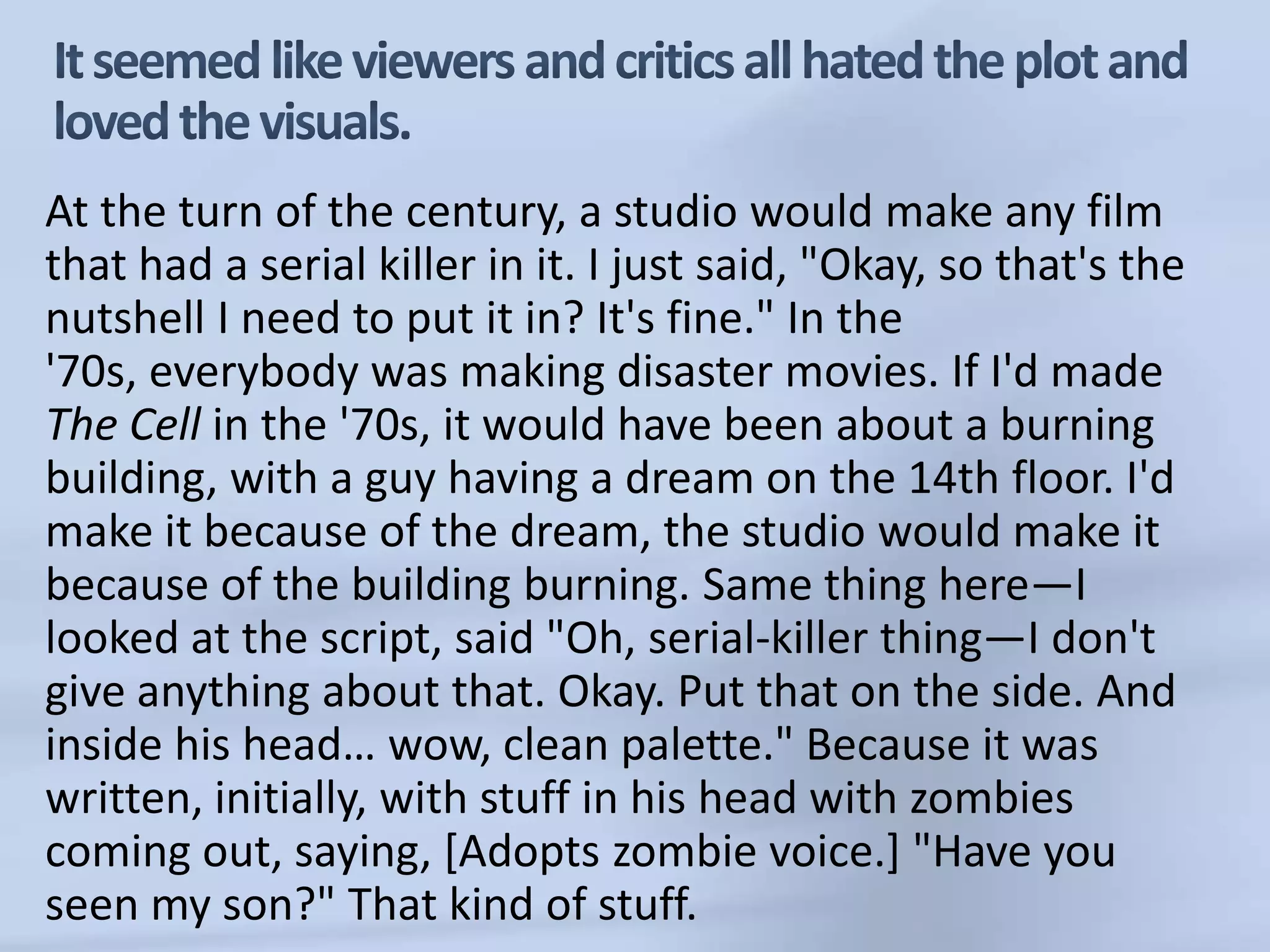 It seemed like viewers and critics all hated the plot and loved the visuals.At the turn of the century, a studio would make any film that had a serial killer in it. I just said, "Okay, so that's the nutshell I need to put it in? It's fine." In the '70s, everybody was making disaster movies. If I'd made The Cell in the '70s, it would have been about a burning building, with a guy having a dream on the 14th floor. I'd make it because of the dream, the studio would make it because of the building burning. Same thing here—I looked at the script, said "Oh, serial-killer thing—I don't give anything about that. Okay. Put that on the side. And inside his head… wow, clean palette." Because it was written, initially, with stuff in his head with zombies coming out, saying, [Adopts zombie voice.] "Have you seen my son?" That kind of stuff. 