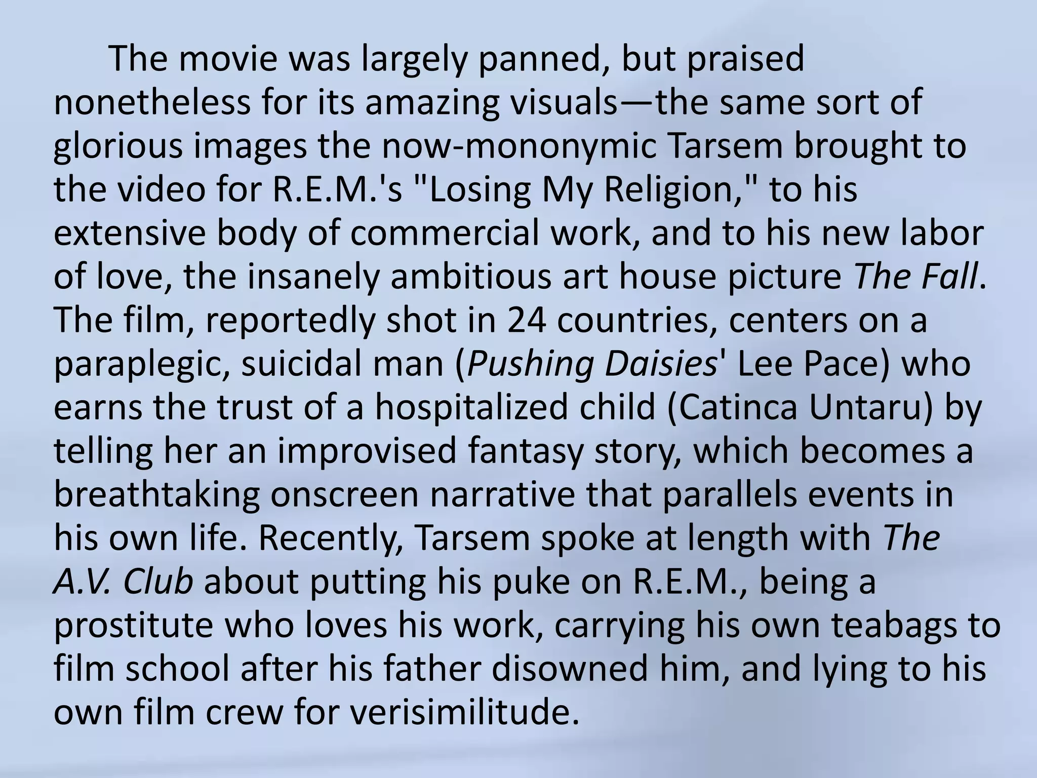      The movie was largely panned, but praised nonetheless for its amazing visuals—the same sort of glorious images the now-mononymicTarsem brought to the video for R.E.M.'s "Losing My Religion," to his extensive body of commercial work, and to his new labor of love, the insanely ambitious art house picture The Fall. The film, reportedly shot in 24 countries, centers on a paraplegic, suicidal man (Pushing Daisies' Lee Pace) who earns the trust of a hospitalized child (CatincaUntaru) by telling her an improvised fantasy story, which becomes a breathtaking onscreen narrative that parallels events in his own life. Recently, Tarsem spoke at length with The A.V. Club about putting his puke on R.E.M., being a prostitute who loves his work, carrying his own teabags to film school after his father disowned him, and lying to his own film crew for verisimilitude.