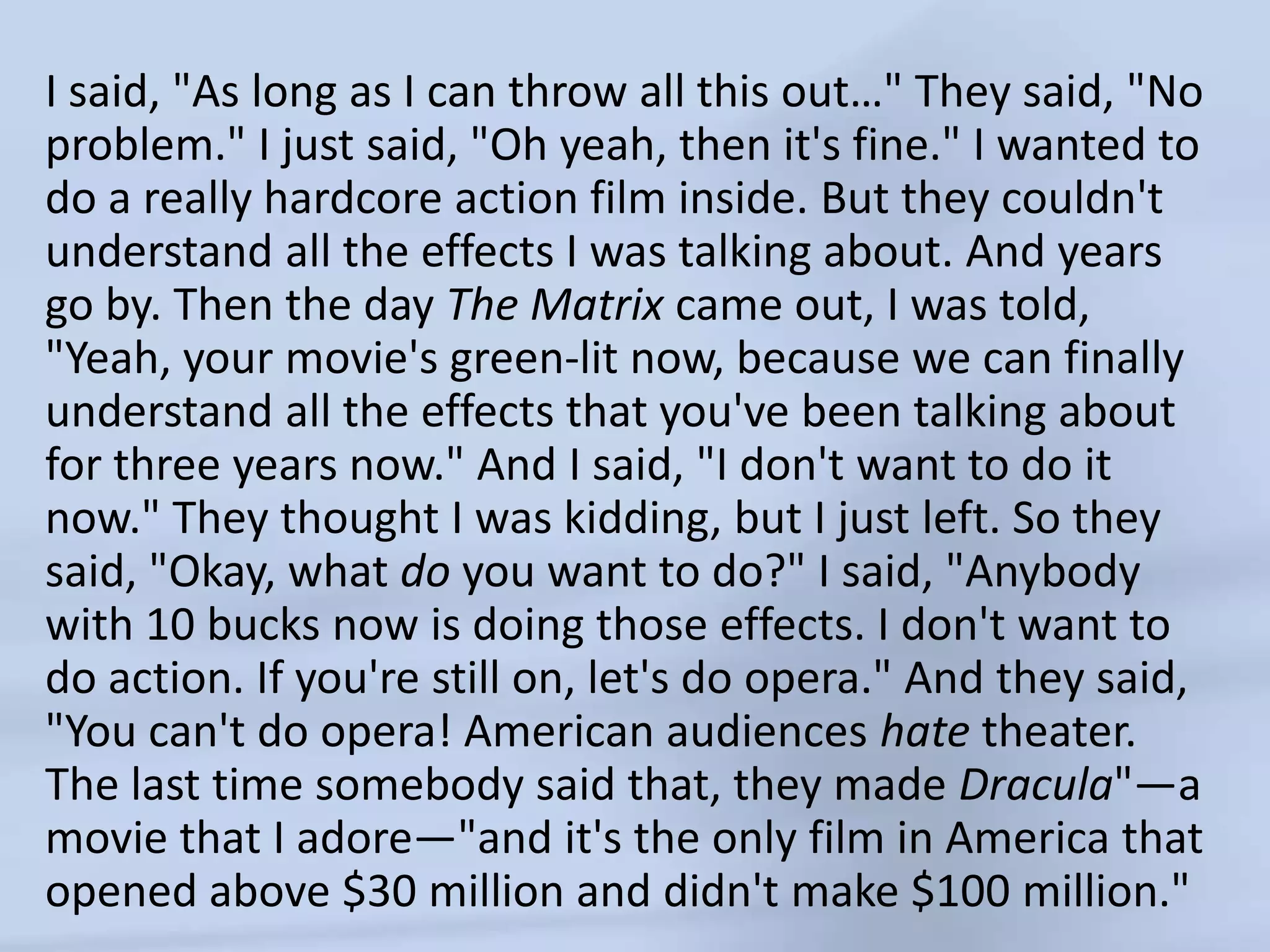 I said, "As long as I can throw all this out…" They said, "No problem." I just said, "Oh yeah, then it's fine." I wanted to do a really hardcore action film inside. But they couldn't understand all the effects I was talking about. And years go by. Then the day The Matrix came out, I was told, "Yeah, your movie's green-lit now, because we can finally understand all the effects that you've been talking about for three years now." And I said, "I don't want to do it now." They thought I was kidding, but I just left. So they said, "Okay, what do you want to do?" I said, "Anybody with 10 bucks now is doing those effects. I don't want to do action. If you're still on, let's do opera." And they said, "You can't do opera! American audiences hate theater. The last time somebody said that, they made Dracula"—a movie that I adore—"and it's the only film in America that opened above $30 million and didn't make $100 million."