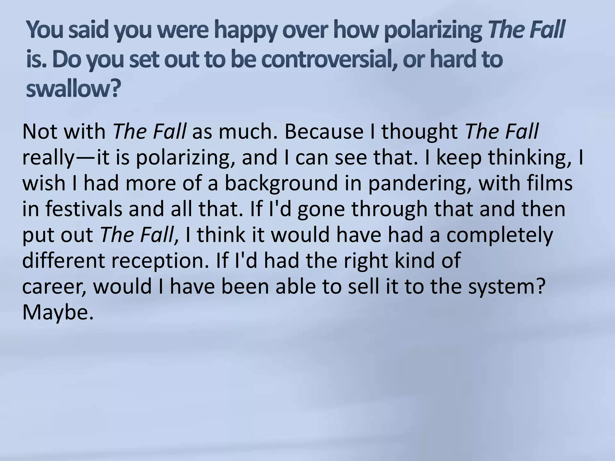 You said you were happy over how polarizing The Fall is. Do you set out to be controversial, or hard to swallow?Not with The Fall as much. Because I thought The Fall really—it is polarizing, and I can see that. I keep thinking, I wish I had more of a background in pandering, with films in festivals and all that. If I'd gone through that and then put out The Fall,I think it would have had a completely different reception. If I'd had the right kind of career, would I have been able to sell it to the system? Maybe. 