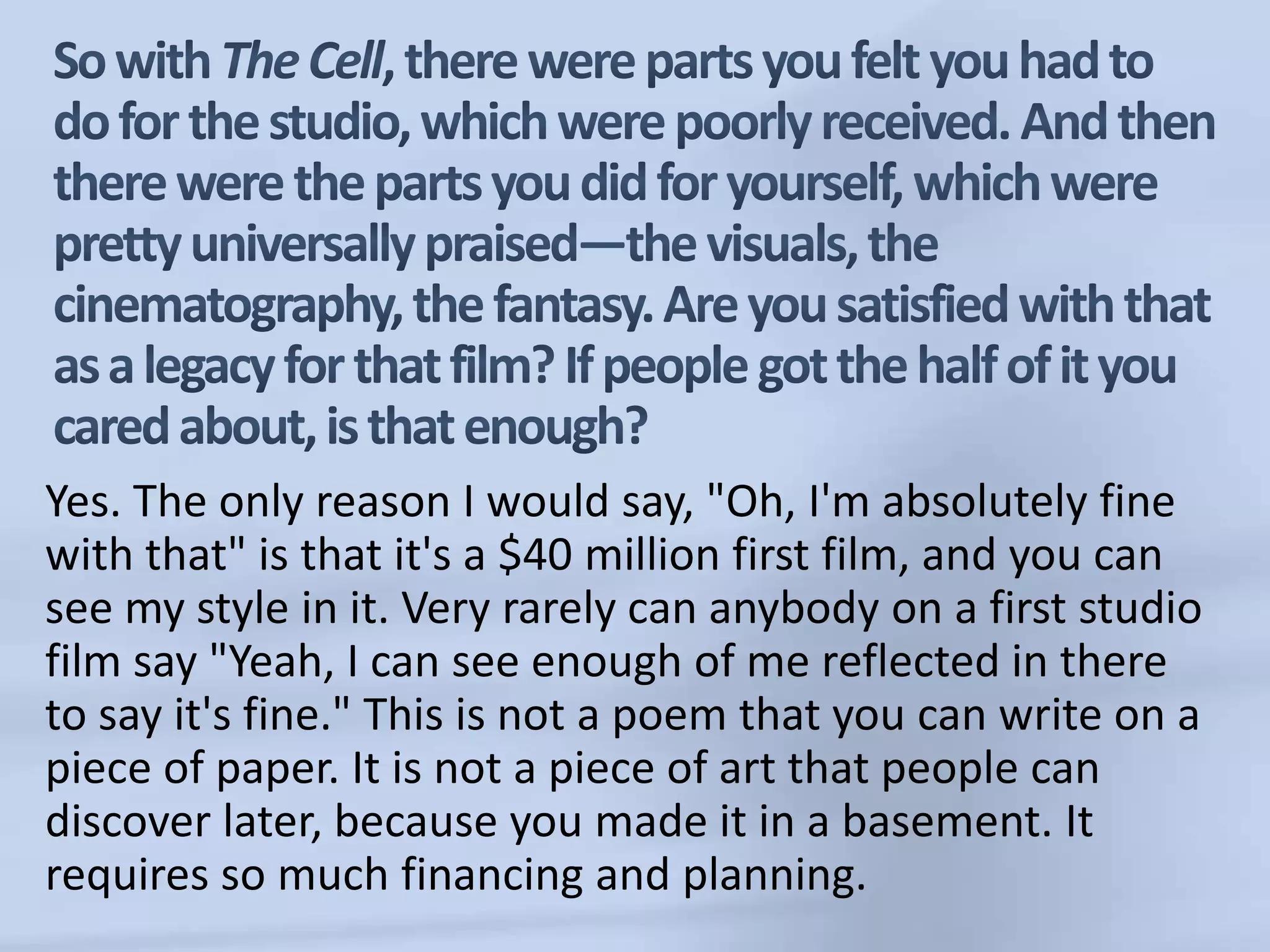 So with The Cell,there were parts you felt you had to do for the studio, which were poorly received. And then there were the parts you did for yourself, which were pretty universally praised—the visuals, the cinematography, the fantasy. Are you satisfied with that as a legacy for that film? If people got the half of it you cared about, is that enough?Yes. The only reason I would say, "Oh, I'm absolutely fine with that" is that it's a $40 million first film, and you can see my style in it. Very rarely can anybody on a first studio film say "Yeah, I can see enough of me reflected in there to say it's fine." This is not a poem that you can write on a piece of paper. It is not a piece of art that people can discover later, because you made it in a basement. It requires so much financing and planning.