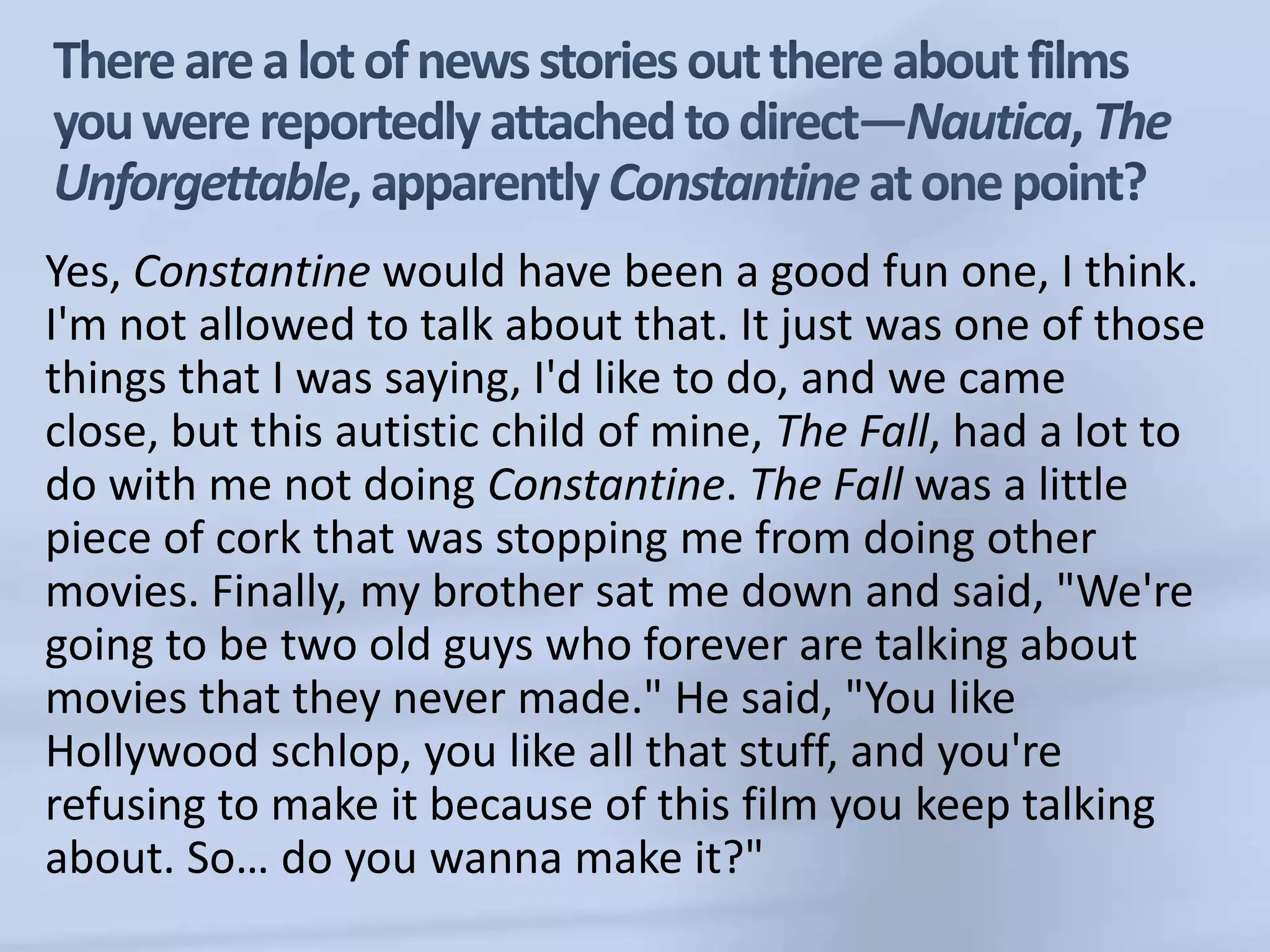 There are a lot of news stories out there about films you were reportedly attached to direct—Nautica, The Unforgettable, apparently Constantine at one point?Yes, Constantine would have been a good fun one, I think. I'm not allowed to talk about that. It just was one of those things that I was saying, I'd like to do, and we came close, but this autistic child of mine, The Fall, had a lot to do with me not doing Constantine. The Fall was a little piece of cork that was stopping me from doing other movies. Finally, my brother sat me down and said, "We're going to be two old guys who forever are talking about movies that they never made." He said, "You like Hollywood schlop, you like all that stuff, and you're refusing to make it because of this film you keep talking about. So… do you wanna make it?" 