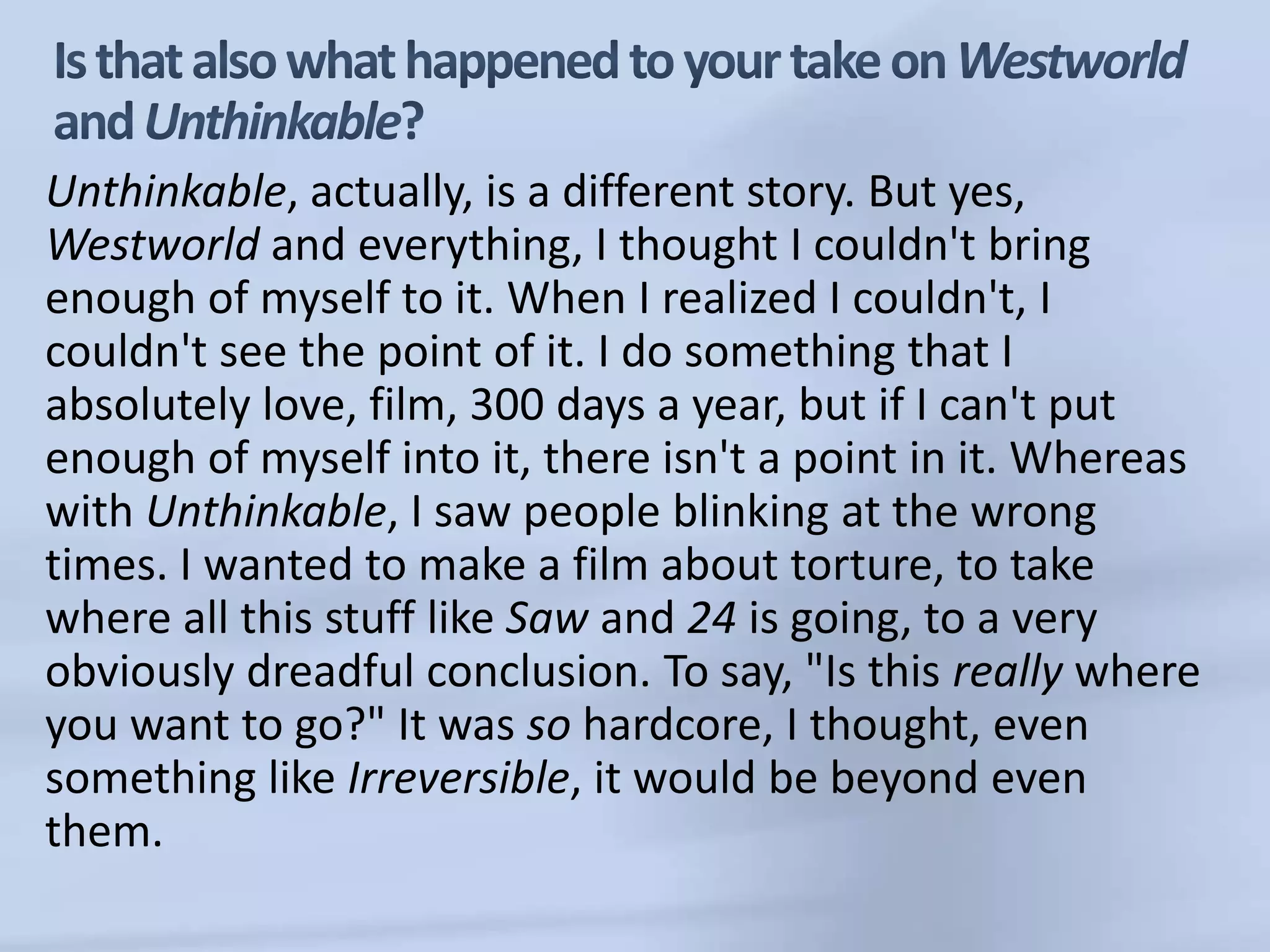 Is that also what happened to your take on Westworld and Unthinkable?Unthinkable, actually, is a different story. But yes, Westworld and everything, I thought I couldn't bring enough of myself to it. When I realized I couldn't, I couldn't see the point of it. I do something that I absolutely love, film, 300 days a year, but if I can't put enough of myself into it, there isn't a point in it. Whereas with Unthinkable, I saw people blinking at the wrong times. I wanted to make a film about torture, to take where all this stuff like Saw and 24 is going, to a very obviously dreadful conclusion. To say, "Is this really where you want to go?" It was so hardcore, I thought, even something like Irreversible, it would be beyond even them. 