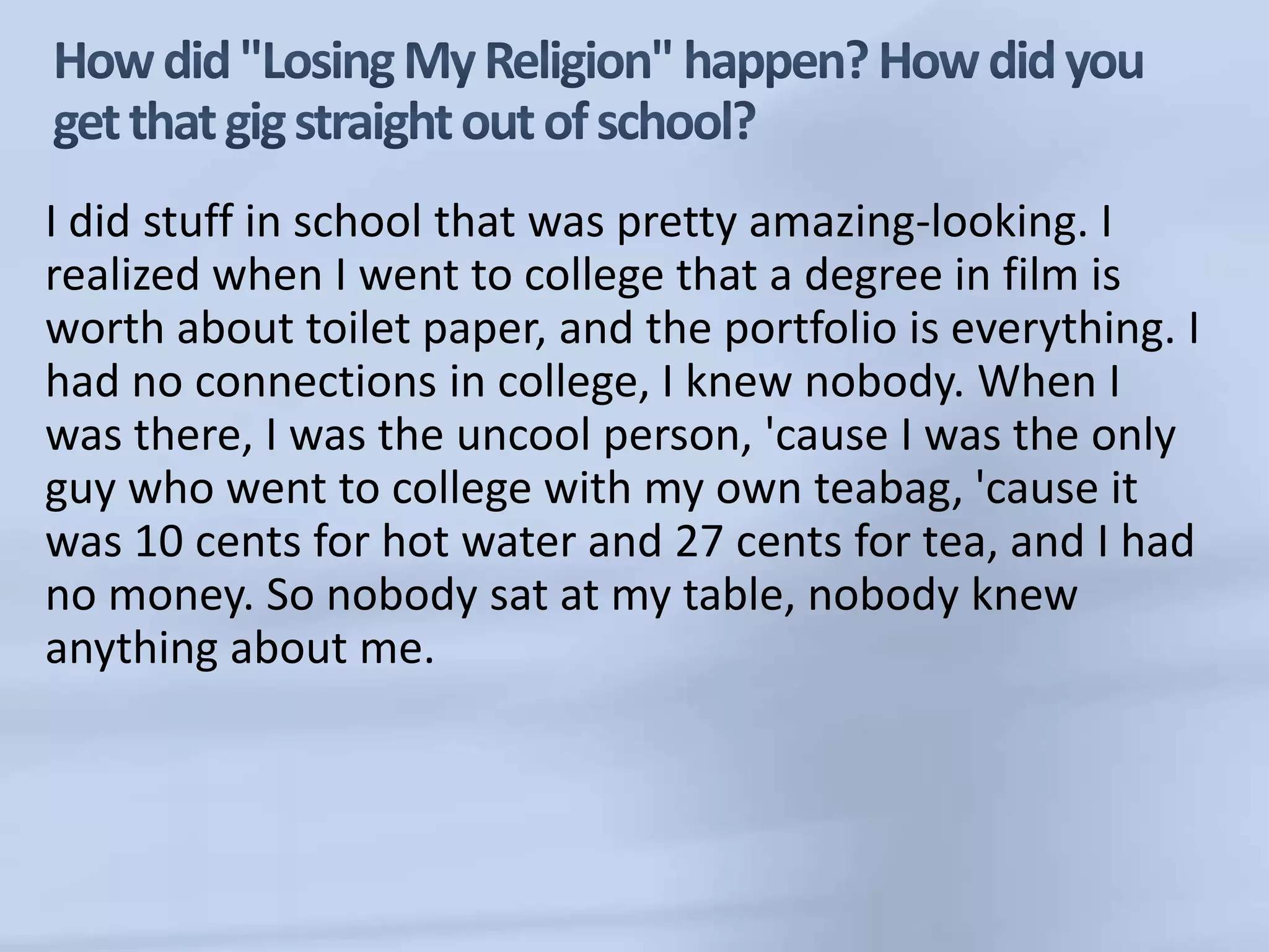 How did "Losing My Religion" happen? How did you get that gig straight out of school?I did stuff in school that was pretty amazing-looking. I realized when I went to college that a degree in film is worth about toilet paper, and the portfolio is everything. I had no connections in college, I knew nobody. When I was there, I was the uncool person, 'cause I was the only guy who went to college with my own teabag, 'cause it was 10 cents for hot water and 27 cents for tea, and I had no money. So nobody sat at my table, nobody knew anything about me.