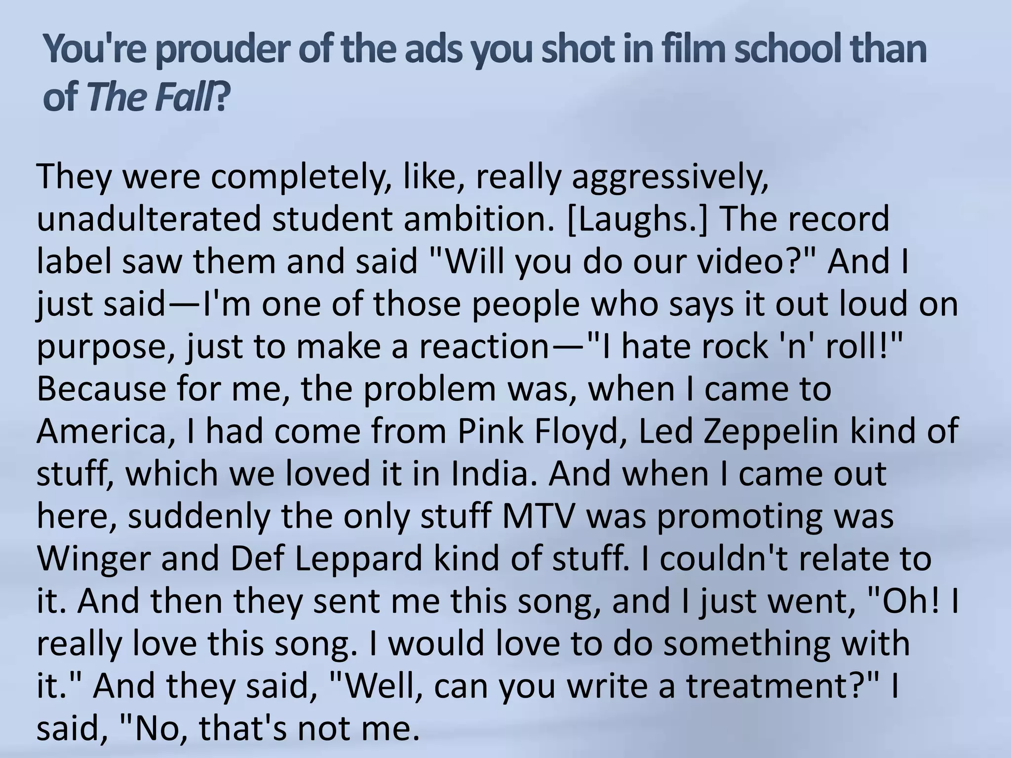 You're prouder of the ads you shot in film school than of The Fall?They were completely, like, really aggressively, unadulterated student ambition. [Laughs.] The record label saw them and said "Will you do our video?" And I just said—I'm one of those people who says it out loud on purpose, just to make a reaction—"I hate rock 'n' roll!" Because for me, the problem was, when I came to America, I had come from Pink Floyd, Led Zeppelin kind of stuff, which we loved it in India. And when I came out here, suddenly the only stuff MTV was promoting was Winger and DefLeppard kind of stuff. I couldn't relate to it. And then they sent me this song, and I just went, "Oh! I really love this song. I would love to do something with it." And they said, "Well, can you write a treatment?" I said, "No, that's not me.