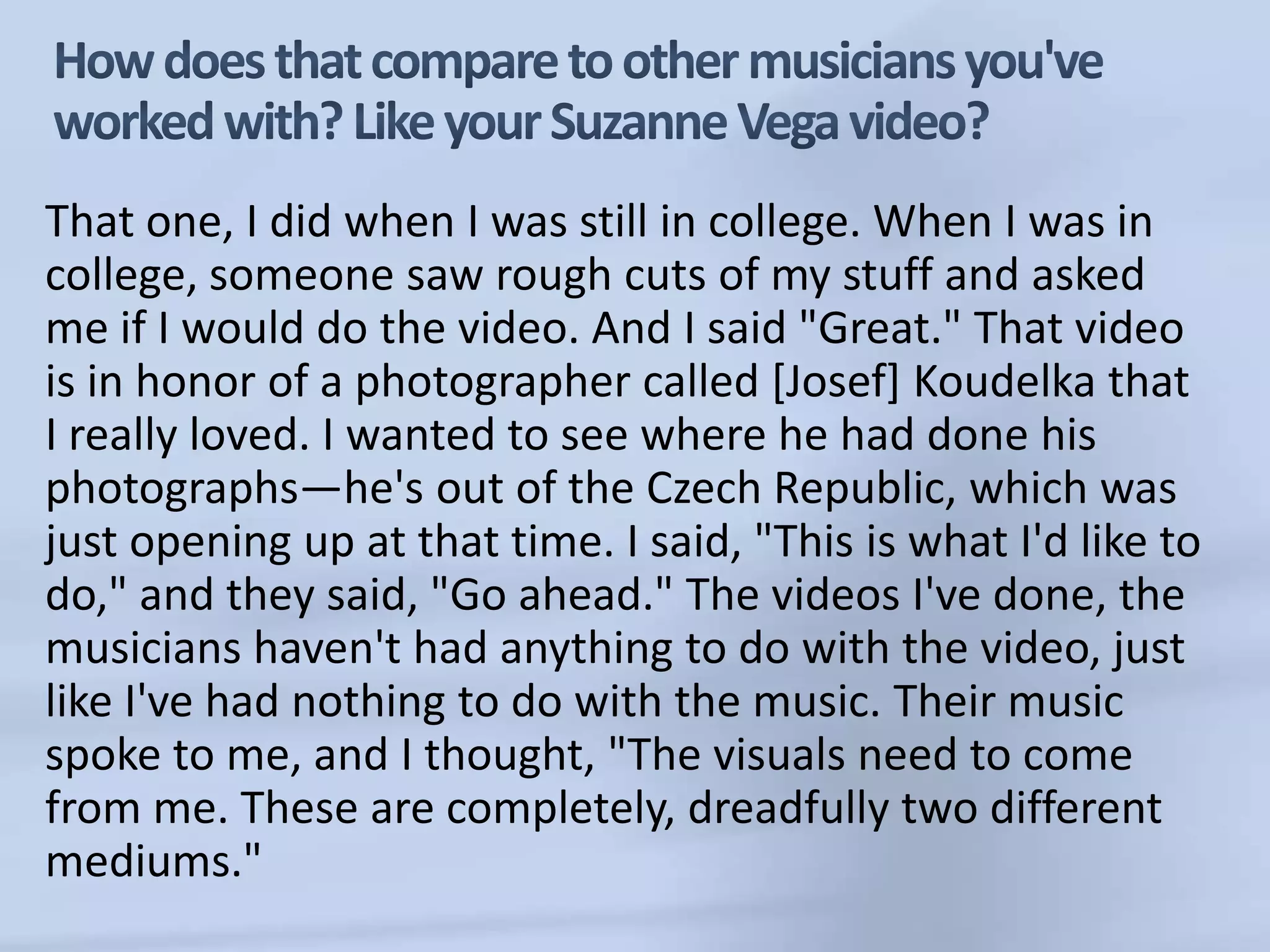 How does that compare to other musicians you've worked with? Like your Suzanne Vega video? That one, I did when I was still in college. When I was in college, someone saw rough cuts of my stuff and asked me if I would do the video. And I said "Great." That video is in honor of a photographer called [Josef] Koudelka that I really loved. I wanted to see where he had done his photographs—he's out of the Czech Republic, which was just opening up at that time. I said, "This is what I'd like to do," and they said, "Go ahead." The videos I've done, the musicians haven't had anything to do with the video, just like I've had nothing to do with the music. Their music spoke to me, and I thought, "The visuals need to come from me. These are completely, dreadfully two different mediums."