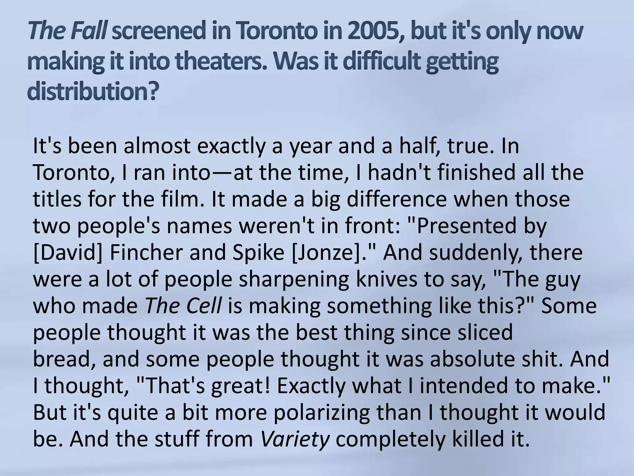 The Fall screened in Toronto in 2005, but it's only now making it into theaters. Was it difficult getting distribution?It's been almost exactly a year and a half, true. In Toronto, I ran into—at the time, I hadn't finished all the titles for the film. It made a big difference when those two people's names weren't in front: "Presented by [David] Fincher and Spike [Jonze]." And suddenly, there were a lot of people sharpening knives to say, "The guy who made The Cell is making something like this?" Some people thought it was the best thing since sliced bread, and some people thought it was absolute shit. And I thought, "That's great! Exactly what I intended to make." But it's quite a bit more polarizing than I thought it would be. And the stuff from Variety completely killed it. 