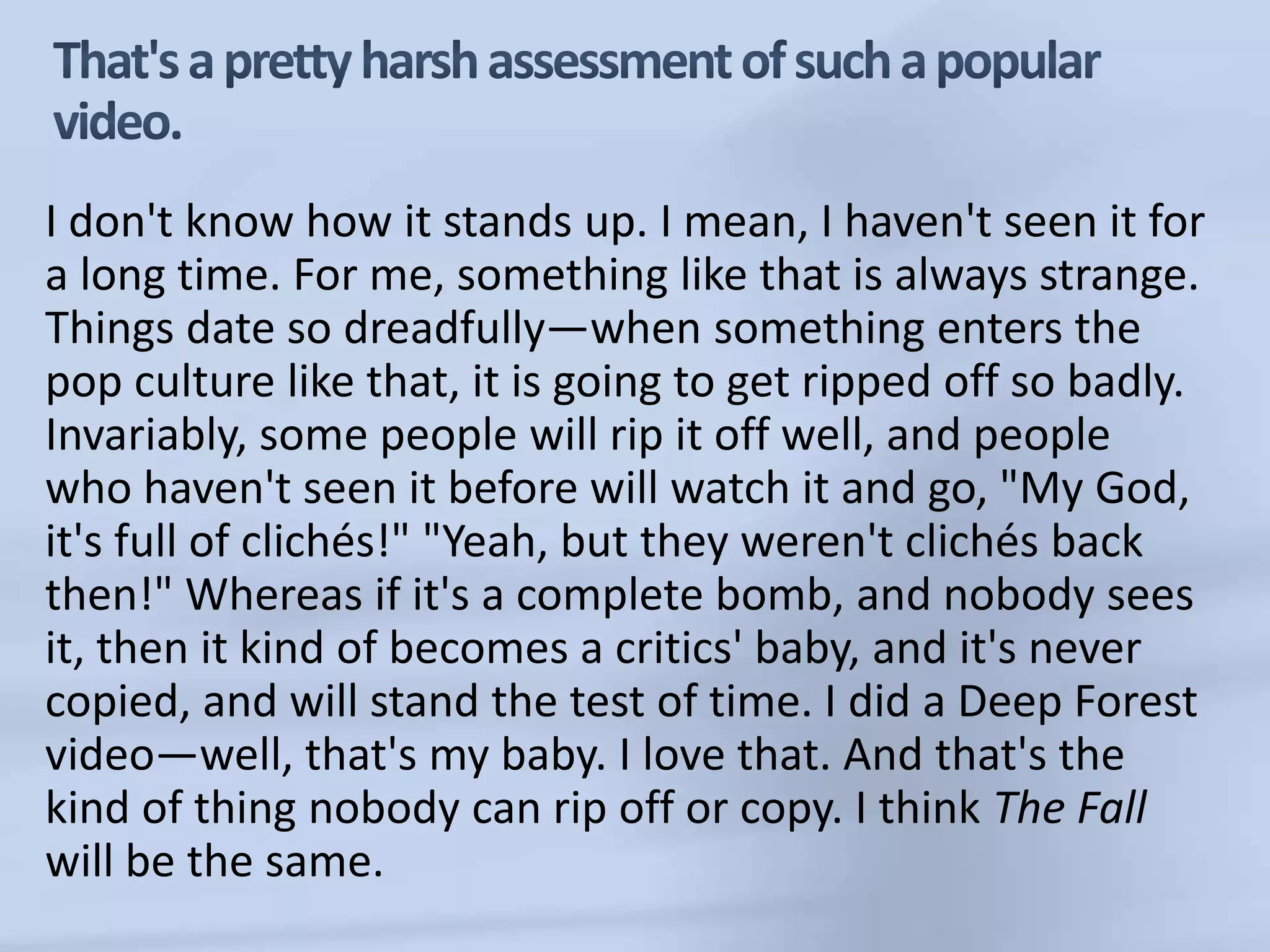 That's a pretty harsh assessment of such a popular video.I don't know how it stands up. I mean, I haven't seen it for a long time. For me, something like that is always strange. Things date so dreadfully—when something enters the pop culture like that, it is going to get ripped off so badly. Invariably, some people will rip it off well, and people who haven't seen it before will watch it and go, "My God, it's full of clichés!" "Yeah, but they weren't clichés back then!" Whereas if it's a complete bomb, and nobody sees it, then it kind of becomes a critics' baby, and it's never copied, and will stand the test of time. I did a Deep Forest video—well, that's my baby. I love that. And that's the kind of thing nobody can rip off or copy. I think The Fall will be the same.